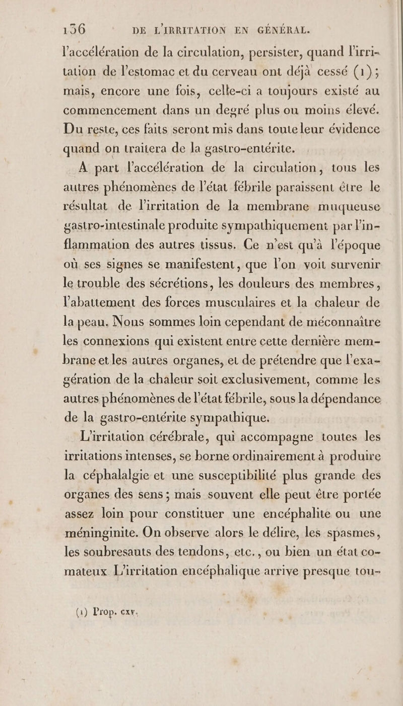 l'accélération de la circulation, persister, quand l'irri- tation de l'estomac et du cerveau ont déjà cessé (1); mais, encore une fois, celle-ci a toujours existé au commencement dans un degré plus ou moins élevé. Du reste, ces faits seront mis dans toute leur évidence quand on traitera de la gastro-entérite. À part l'accélération de la circulation, tous les autres phénomènes de l’état fébrile paraissent être le résultat de lirritation de la membrane muqueuse gastro-intestinale produite sympathiquement par l’in- flammation des autres tissus. Ce n'est qu'à l’époque où ses signes se manifestent, que l’on voit survenir le trouble des sécrétions, les douleurs des membres, l'abattement des forces musculaires et la chaleur de la peau. Nous sommes loin cependant de méconnaitre les connexions qui existent entre cette dernière mem- brane et les autres organes, et de prétendre que l’exa- gération de la chaleur soit exclusivement, comme les autres phénomènes de l’état fébrile, sous la dépendance de la gastro-entérite sympathique. L'irritation cérébrale, qui accompagne toutes les irritations intenses, se borne ordinairement à produire la céphalalgie et une susceptibilité plus grande des organes des sens ; mais souvent elle peut être portée assez loin pour constituer une encéphalite ou une méninginite. On observe alors le délire, les spasmes, les soubresauts des tendons, etc., ou bien un état co- mateux. L’irritation encéphalique arrive presque tou- (1) Prop. ex.