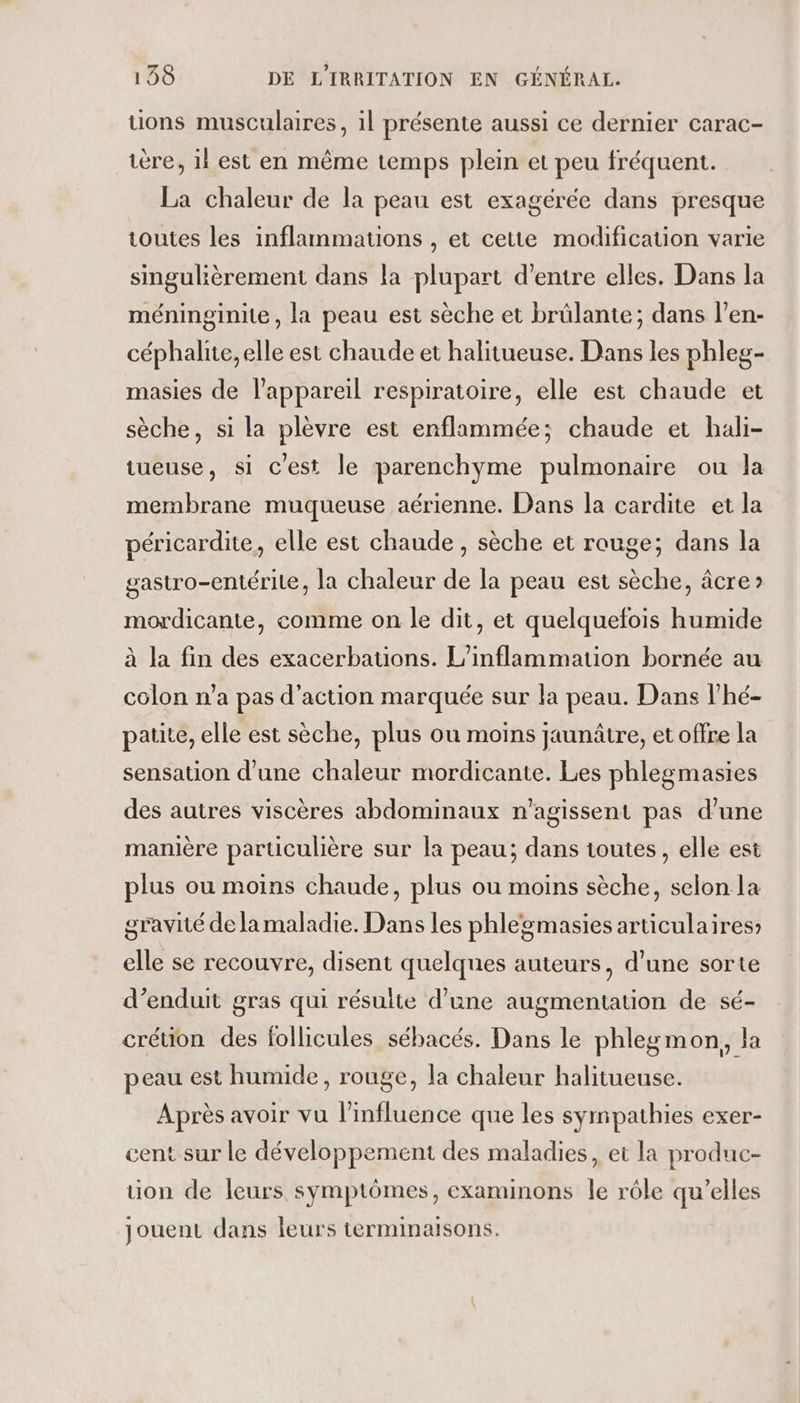 tions musculaires, il présente aussi ce dernier carac- ière, 1l est en même temps plein et peu fréquent. La chaleur de la peau est exagérée dans presque toutes les inflammatuons , et cette modification varie singulièrement dans la plupart d’entre elles. Dans la méninginite, la peau est sèche et brülante; dans l’en- céphalite, elle est chaude et halitueuse. Dans les phleg- masies de l'appareil respiratoire, elle est chaude et sèche, si la plèvre est enflammée; chaude et hali- tueuse, si c'est le parenchyme pulmonaire ou la membrane muqueuse aérienne. Dans la cardite et la péricardite, elle est chaude , sèche et rouge; dans la gastro-entérite, la chaleur de la peau est sèche, âcre mordicante, comme on le dit, et quelquefois humide à la fin des exacerbations. L’inflammation bornée au colon n’a pas d'action marquée sur la peau. Dans l’hé- patite, elle est sèche, plus où moins jaunâtre, et offre la sensation d’une chaleur mordicante. Les phlegmasies des autres viscères abdominaux n’agissent pas d’une manière particulière sur la peau; dans toutes, elle est plus ou moins chaude, plus ou moins sèche, selon la gravité de la maladie. Dans les phlegmasies articulaires; elle se recouvre, disent quelques auteurs, d’une sorte d’enduit gras qui résulte d’une augmentation de sé- crétion des follicules sébacés. Dans le phlegmon, la peau est humide, rouge, la chaleur halitueuse. Après avoir vu l'influence que les sympathies exer- cent sur le développement des maladies, et la produc- ton de leurs symptômes, examinons le rôle qu’elles jouent dans leurs terminaisons.