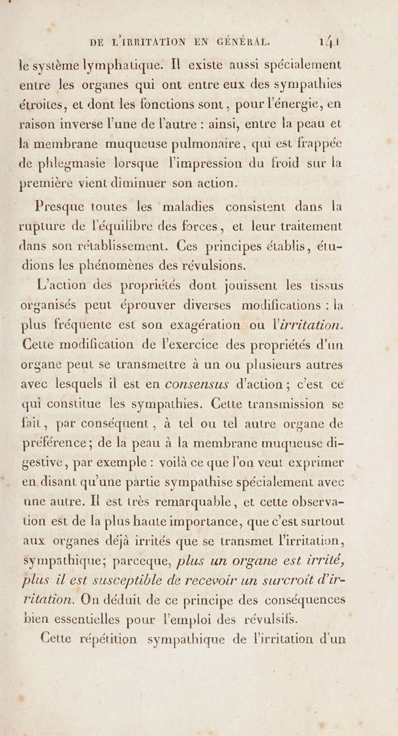 le système lymphatique. Il existe aussi spécialement entre les organes qui ont entre eux des sympathies étroites, et dont les fonctions sont, pour l'énergie, en raison inverse l’une de l’autre : ainsi, entre la peau et la membrane muqueuse pulmonaire, quu est frappée de phlegmasie lorsque l'impression du froid sur la première vient diminuer son action. Presque toutes les maladies consistent dans Îa rupture de l'équilibre des forces, et leur traitement dans son rétablissement. Ces principes établis, étu- dions les phénomènes des révulsions. L'action des propriéiés dont jouissent les ussus organisés peut éprouver diverses modifications : la plus fréquente est son exagération ou l'irritation. Cette modification de l'exercice des propriétés d’un organe peut se transmettre à un ou plusieurs autres avec lesquels il est en consensus d'action ; c’est ce qui constitue les sympathies. Cette transmission se fait, par conséquent , à tel ou tel autre organe de préférence; de la peau à la membrane muqueuse di- gestive, par exemple : voilà ce que l'on veut exprimer en disant qu'une partie sympathise spécialement avec une autre. Îl est irès remarquable, et cette observa- uon est de la plus haute importance, que c’est surtout aux organes déjà irrités que se transmet lirritauon, Sympathique; parceque, plus un organe est irrité, plus il est susceptible de recevoir un surcroït d’ir- ritation. On déduit de ce principe des conséquences bien essentielles pour l'emploi des révulsifs. Cette répétition sympathique de l'irritation d’un