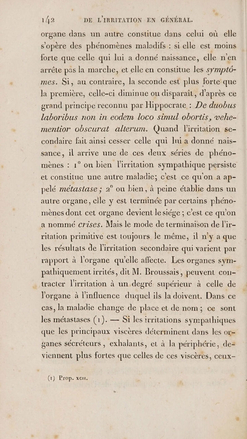 organe dans un autre constitue dans celui où elle s'opère des phénomènes maladifs : si elle est moins forte que celle qui lui à donné naissance, elle n'en arrête pas la marche, et elle en constitue les symptô- mes. Si, au contraire, la seconde est plus forte que la première, celle-ci diminue ou disparaît, d’après ce grand principe reconnu par Hippocrate : De duobus laboribus non in eodem loco simul obortis, vehe- mentior obscurat alterum. Quand l'irritauon se- condaire fait ainsi cesser celle qui hu a donné nais- sance, il arrive une de ces deux séries de phéno- mènes : 1° on bien lirritation sympathique persiste et constitue une autre maladie; c'est ce qu'on a ap- pelé métastase ; 2° ou bien, à peine établie dans un autre organe, cile y est terminée par certains phéno- mènes dont cet organe devient le siége ; c’est ce qu'on a nommé crises. Mais le mode de terminaison de l'ir- ritation primitive est toujours le même, il n’y a que les résultats de l'irritation secondaire qui varient par rapport à l'organe qu'elle affecte. Les organes sym- pathiquement irrités, dit M. Broussais, peuvent con- tracter lirritation à un degré supérieur à celle de l'organe à l'influence duquel ils la doivent. Dans ce cas, la maladie change de place et de nom; ce sont les métastases (1). — Si les irritations sympathiques que les principaux viscères déterminent dans les or- ganes sécréteurs , exhalants, et à la périphérie, de-= viennent plus fortes que celles de ces viscères, ceux-