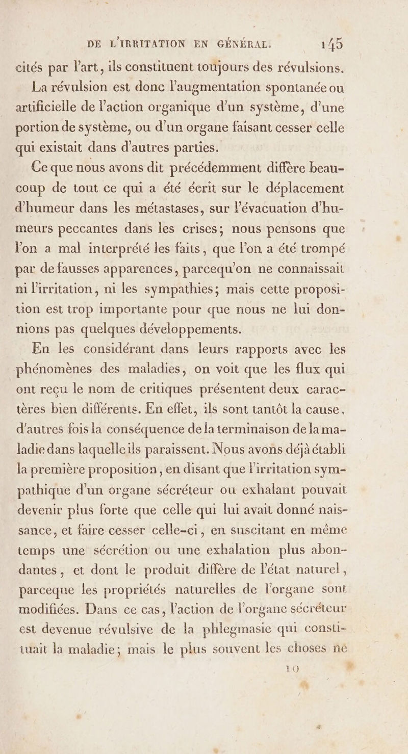 cités par l'art, ils constituent toujours des révulsions. La révulsion est donc l'augmentation spontanée ou arüficielle de l’action organique d’un système, d’une portion de système, ou d'un organe faisant cesser celle qui existait dans d’autres parties. Ce que nous avons dit précédemment diffère beau- coup de tout ce qui a été écrit sur le déplacement d'humeur dans les métastases, sur l'évacuation d’hu- meurs peccantes dans les crises; nous pensons que Von a mal interprété les faits, que l’on a été trompé par de fausses apparences, parcequ'on ne connaissait mi l'irritation, ni les sympathies; mais cette proposi- uon est trop importante pour que nous ne lui don- nions pas quelques développements. En les considérant dans leurs rapports avec les phénomènes des maladies, on voit que les flux qui ont recu le nom de critiques présentent deux carac- tères bien différents. En effet, ils sont tantôt la cause, d’autres fois la conséquence de la terminaison de la ma- ladie dans laquelleils paraissent. Nous avons déjà établi la première proposition, en disant que lirritation sym- pathique d’un organe sécréteur où exhalant pouvait devenir plus forte que celle qui lui avait donné nais- sance, et faire cesser celle-ci, en suscitant en même temps une sécrétion ou une exhalation plus abon- dantes, et dont le produit diffère de l'état naturel, parceque les propriétés naturelles de l'organe sont modifiées. Dans ce cas, l’action de l'organe sécréteur est devenue révulsive de la phlegmasie qui consu- iuait la maladie; mais le plus souvent les choses ne 10 ”