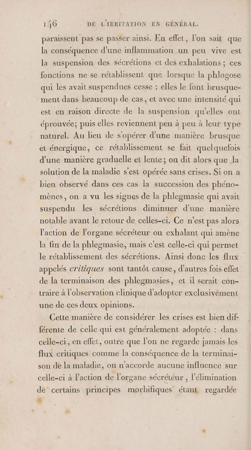 paraissent pas se passer ainsi. En effet, l’on sait que la conséquence d’une inflammation un peu vive est la suspension des sécrétions et des exhalations ; ces fonctions ne se rétablissent que lorsque la phlogose qui les avait suspendues cesse : elles le font brusque- ment dans beaucoup de cas, et avec une intensité qui est en raison directe de la suspension qu’elles ont éprouvée; puis elles reviennent peu à peu à leur type naturel. Au lieu de s'opérer d'une manière brusque et énergique, ce rélablissement se fait quelquefois d'une manière graduelle et lente; on dit alors que la solution de la maladie s'est opérée sans crises. Si on a bien observé dans ces cas la succession des phéno- mènes, on a vu les signes de la phlegmasie qui avait suspendu les sécrétions diminuer d’une manière notable avant le retour de celles-ci. Ce n’est pas alors l'action de l'organe sécréteur ou exhalant qui amène la fin de la phlegmasie, mais c'est celle-ci qui permet le rétablissement des sécrétions. Ainsi donc les flux appelés critiques sont tantôt cause, d’autres fois efet de la terminaison des phlegmasies, et il serait con- traire à l'observation clinique d'adopter exclusivément une de ces deux opinions. Cette manière de considérer les crises est bien dif- férente de celle qui est généralement adoptée : dans celle-ci, en effet, outre que l’on ne regarde jamais les flux critiques comme la conséquence de la terminai- son de la maladie, on n'accorde aucune influence sur celle-ci à l’action de l'organe sécréteur , l'élimination de certains principes morbifiques étant regardée %