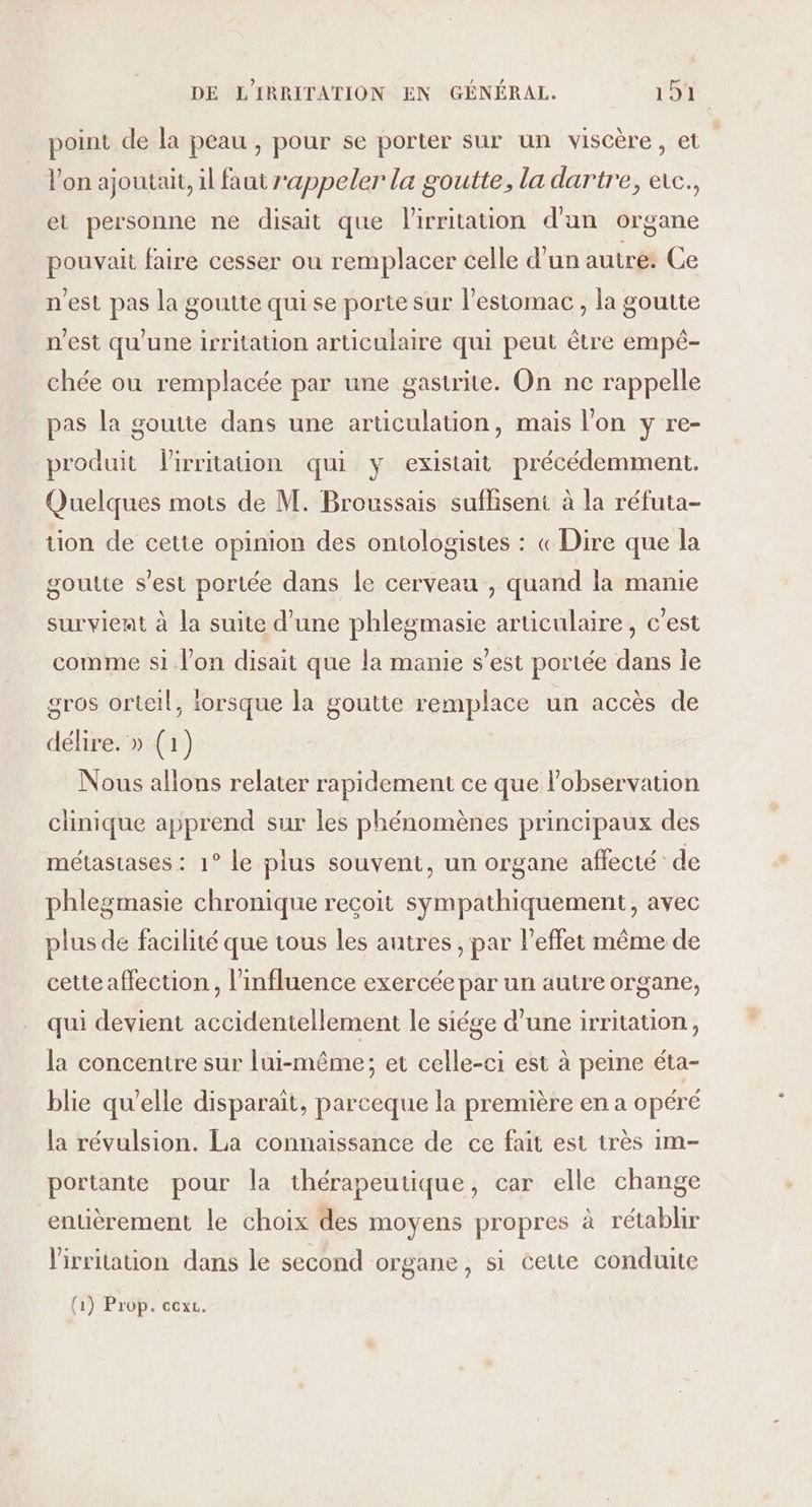 point de la peau , pour se porter sur un viscère, et | l’on ajoutait, il faut rappeler la goutte, la dartre, etc., et personne ne disait que lirritation d'un organe pouvait faire cesser ou remplacer celle d’un autre: Ce n'est pas la goutte qui se porte sur l'estomac, la goutte n'est qu'une irritation articulaire qui peut être empé- chée ou remplacée par une gastrite. On ne rappelle pas la goutte dans une articulation, mais l'on y re- produit Virritation qui y existait précédemment. Quelques mots de M. Broussais suffisent à la réfuta- tion de cette opinion des ontologistes : « Dire que la goutte s’est portée dans le cerveau , quand la manie survient à la suite d’une phlegmasie articulaire, c’est comme si l’on disait que la manie s’est portée dans je gros orteil, iorsque la goutte remplace un accès de délire. » (1) Nous allons relater rapidement ce que l'observation clinique apprend sur les phénomènes principaux des métastases : 1° le plus souvent, un organe affecté de phlegmasie chronique reçoit sympathiquement, avec plus de facilité que tous les autres , par l'effet même de cette affection , l'influence exercée par un autre organe, qui devient accidentellement le siége d’une irritation, la concentre sur lui-même; et celle-ci est à peine éta- blie qu'elle disparaît, parceque la première en a opéré la révulsion. La connaissance de ce fait est très 1m- portante pour la thérapeutique, car elle change entièrement le choix des moyens propres à rétablir V'irritation dans le second organe, si ceue conduite