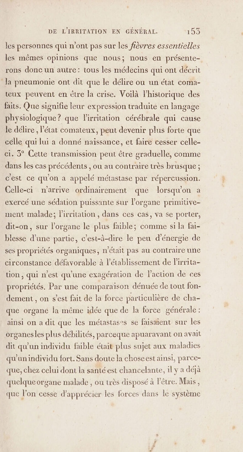 les personnes qui n’ont pas sur les lèvres essentielles les mêmes opinions que nous; nous en présente- rons donc un autre: tous les médecins qui ont décrit Ja pneumonie ont dit que le délire ou un état coma- teux peuvent en ètre la crise. Voilà l'historique des faits. Que signifie leur expression traduité en langage physiologique? que Pirritaion cérébrale qui cause le délire , l’état comateux, peut devenir plus forte que célle qui lui a donné naissance, et faire cesser celle- ci. 5° Cette transmission peut être graduelle, comme dans les cas précédents , ou au contraire très brusque ; c'est ce qu'on à appelé métastase par répercussion. Celle-ci n'arrive ordinairement que lorsqu'on a exercé une sédation puissante sur l'organe primitive- ment malade; lirritation , dans ces cas, va se porter, dit-on, sur l’organe le plus faible; comme si la fai- blesse d’une partie, c’est-à-dire le peu d'énergie de ses propriétés organiques, n'était pas au contraire une circonstance défavorable à létablissement de lirrita- tion , qui n'est qu'une exagération de l’action de ces propriétés. Par une comparaïson dénuée de tout fon- dement , on s’est fait de la force particulière de cha- que organe la même idée que de la force générale : ainsi on a dit que les métastases se faisaient sur les organesles plus débilités, parceque apuaravant on avait dit qu'un individu faible était plus sujet aux maladies qu'un individu fort. Sans doute la choseest ainsi, parce- que, chez celui dont la santé est chancelante, il y a déjà quelque organe malade , ou très disposé à l'être. Mais, que l’on cesse d'apprécier les forces dans le système