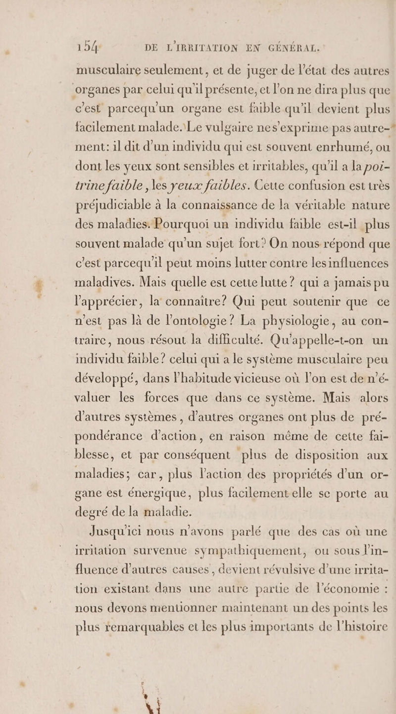 “% musculaire seulement, et de juger de l’état des autres c'est parcequ'un organe est faible qu'il devient plus facilement malade. Le vulgaire nes’exprime pas autre-? ment: il dit d’un individu qui est souvent enrhumé, ou dont les yeux sont sensibles et irritables, qu’il a la poi- trine faible , les yeux faibles. Ceue confusion est très préjudiciable à la connaissance de la véritable nature des maladies. Pourquoi un individu faible est-il plus souvent malade qu'un sujet fort? On nous répond que c'est parcequ'il peut moins lutter conire les influences maladives. Mais quelle est cetie lutte ? qui à jamais pu l’'apprécier, la connaître? Qui peut soutenir que ce n'est pas là de l’ontologie ? La physiologie, au con- trairc, nous résout la difficulté. Qu'appelle-t-on un individu faible ? celui qui a le système musculaire peu développé, dans l'habitude vicieuse où l’on est de n’é- valuer les forces que dans ce système. Mais alors d’autres systèmes , d’autres organes ont plus de pré- pondérance d’action, en raison même de cette fai- blesse, et par conséquent plus de disposition aux maladies; car, plus l’action des propriétés d'un or- gane est énergique, plus facilementelle se porte au degré de la maladie. Jusqu'ici nous n'avons parlé que des cas où une irritation survenue sympathiquement, ou sous l’in- fluence d’autres causes, devient révulsive d’une irrita- üon existant dans une autre partie de l’économie : nous devons mentionner maintenant un des points les plus remarquables et les plus importants de l’histoire ed me atrs