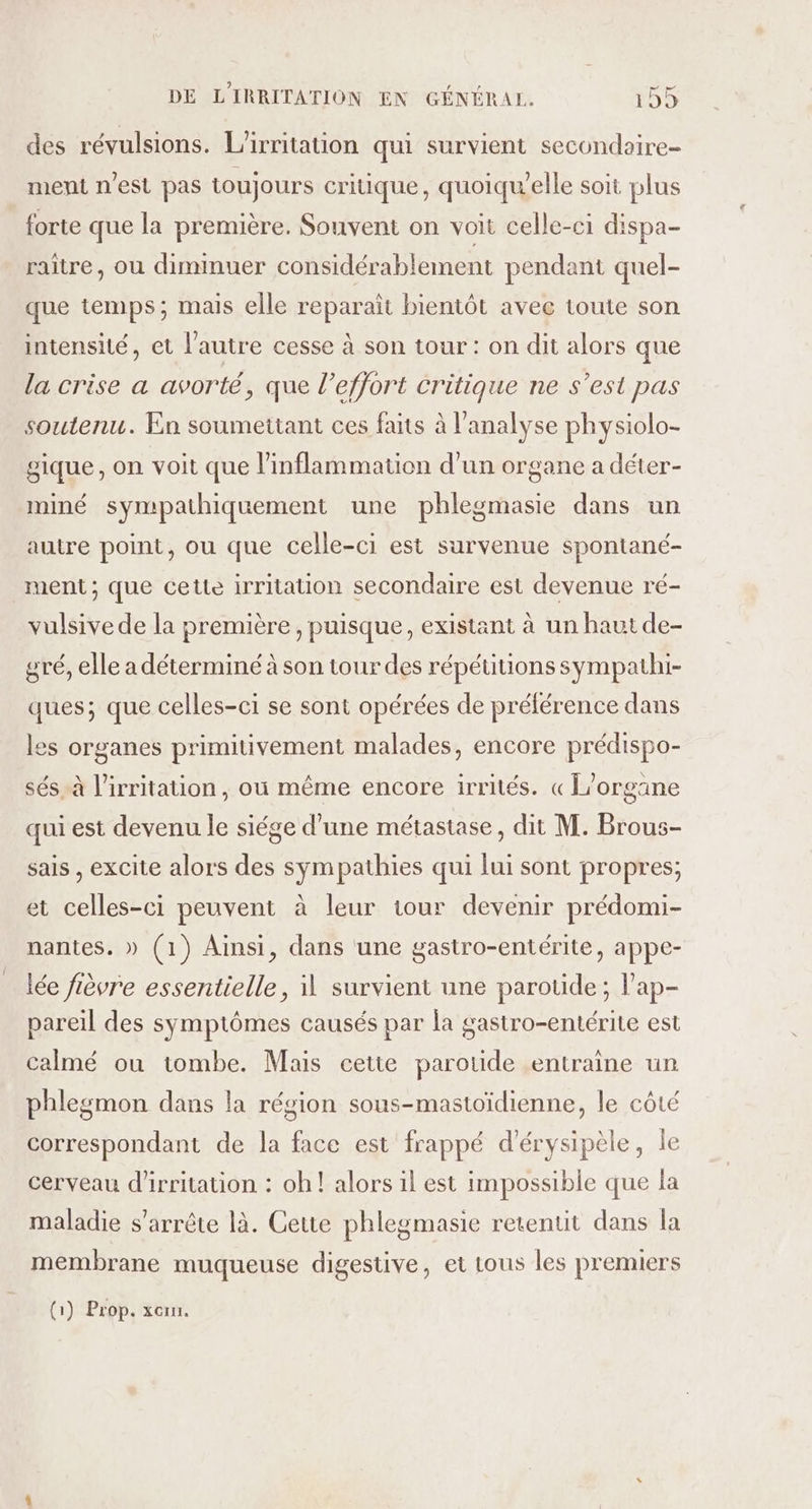 des révulsions. L’irritation qui survient secundaire= ment n'est pas toujours critique, quoiquelle soit plus forte que la première. Souvent on voit celle-ci dispa- raître, ou diminuer considérablement pendant quel- que temps; mais elle reparait bientôt avec toute son intensité, et l’autre cesse à son tour : on dit alors que la crise a avorté, que l'effort critique ne s’est pas soutenu. En soumettant ces faits à l'analyse physiolo- gique, on voit que l’inflammation d'un organe a déter- miné sympathiquement une phlegmasie dans un autre point, ou que celle-ci est survenue spontané- ment; que cette irritation secondaire est devenue ré- vulsive de la première, puisque, existant à un haut de- gré, elle a déterminé à son tour des répétitions sympathi- ques; que celles-ci se sont opérées de prélérence dans les organes primitivement malades, encore prédispo- sés à l’irritation, où même encore irrités. « L’organe qui est devenu le siége d’une métastase, dit M. Brous- sais , excite alors des sympathies qui lui sont propres; et celles-ci peuvent à leur iour devenir prédomi- nantes. » (1) Ainsi, dans une gastro-entérite, appe- lée fièvre essentielle, 11 survient une parotide ; l'ap- pareil des symptômes causés par la gastro-entérite est calmé ou tombe. Mais cette parotide entraine un phlegmon dans la région sous-mastoïdienne, le côté correspondant de la face est frappé d’érysipèle, le cerveau d'irritation : oh! alors il est impossible que la maladie s'arrête là. Cette phlegmasie retentit dans la membrane muqueuse digestive, et tous les premiers