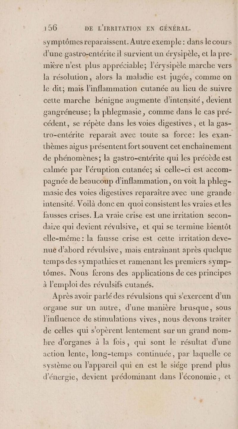 symptômes reparaissent. Autre exemple : dans le cours d'une gastro-entérite il survient un érysipèle, et la pre- mière n’est plus appréciable; Pérysipèle marche vers la résolution, alors la maladie est jugée, comme on le dit; mais l'inflammation cutanée au lieu de suivre cette marche bénigne augmente d'intensité, devient gangréneuse; la phlegmasie, comme dans le cas pré- cédent, se répète dans les voies digestives , et la gas- tro-entérite reparait avec toute sa force: les exan- thèmes aigus présentent fort souvent cet enchaînement de phénomènes; la gastro-entérite qui les précède est calmée par l’éruption cutanée; si celle-ci est accom- pagnée de beaucoup d'inflammation, on voit la phleg- masie des voies digestives reparaître avec une grande intensité, Voilà donc en quoi consistent les vraies etles fausses crises. La vraie crise est une irritauon secon- daire qui devient révulsive, et qui se termine bientôt elle-même : la fausse crise est cette 1rritation deve- nue d'abord révulsive, mais entraînant après quelque temps des sympathies et ramenant les premiers symp- tômes. Nous ferons des applications de ces principes à l'emploi des révulsifs cutanés. Après avoir parlé des révulsions qui s’exercent d'un organe sur un autre, d'une manière brusque, sous l'influence de stimulations vives, nous devons traiter de celles qui s’opèrent lentement sur un grand nom- bre d'organes à la fois, qui sont le résultat d’une action lente, long-temps continuée, par laquelle ce système ou l'appareil qui en est le siége prend plus d'énergie, devient prédominant dans l'économie, et