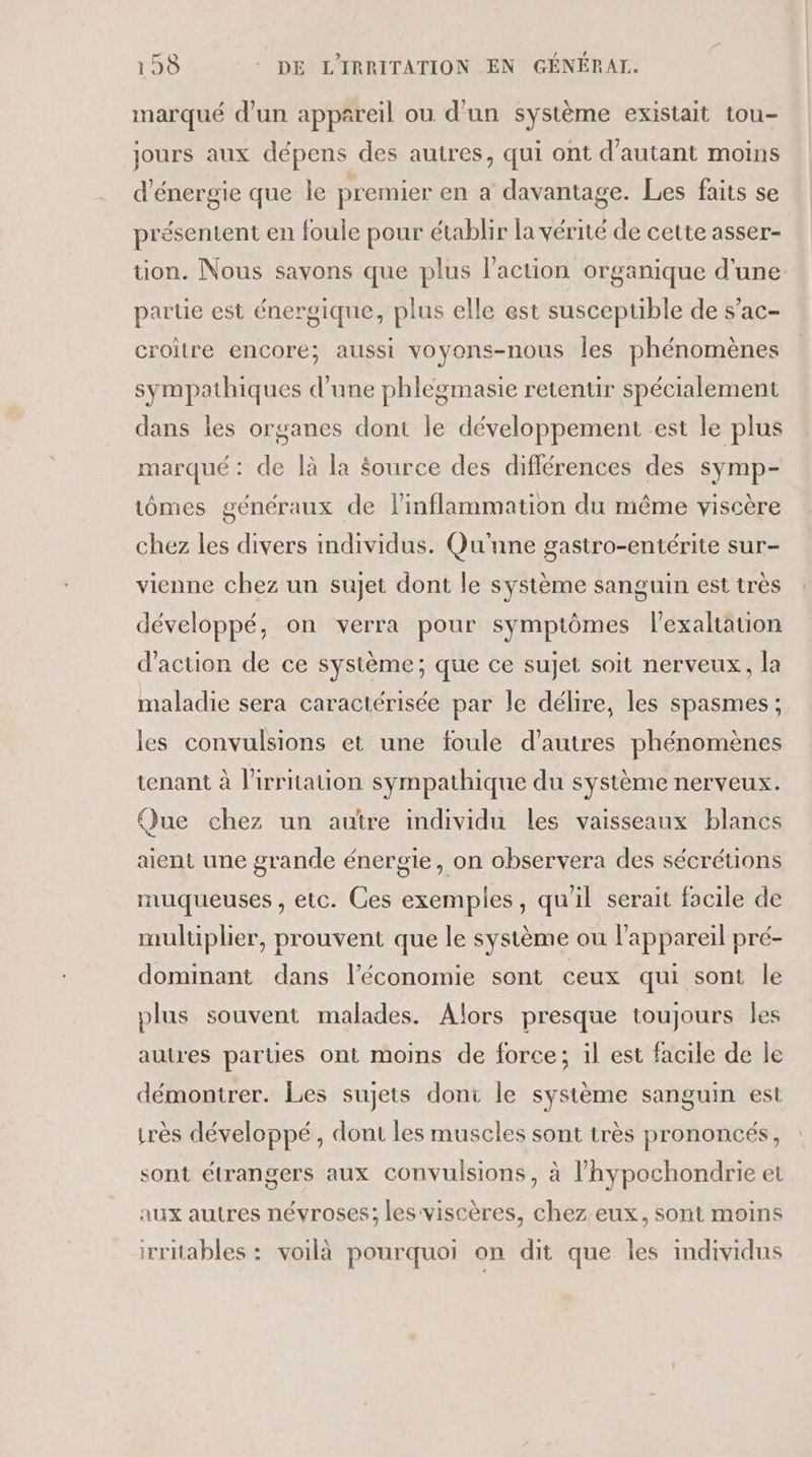 marqué d'un appareil ou d'un système existait tou- jours aux dépens des autres, qui ont d'autant moins d'énergie que Île premier en a davantage. Les faits se présentent en foule pour établir la vérité de cette asser- tion. Nous savons que plus l’action organique d'une partie est énergique, plus elle est susceptible de s’ac- croitre encore; aussi voyons-nous les phénomènes sympathiques d'une phlegmasie retentir spécialement dans les organes dont le développement est le plus marqué : de là la Source des différences des symp- tômes généraux de linflammation du même viscère chez les divers individus. Qu'une gastro-entérite sur- vienne chez un sujet dont le système sanguin est très développé, on verra pour symptômes l’exaltauion d'action de ce système; que ce sujet soit nerveux, la maladie sera caractérisée par le délire, les spasmes ; les convulsions et une foule d’autres phénomènes tenant à l'irritaion sympathique du système nerveux. Que chez un autre individu les vaisseaux blancs aient une grande énergie, on observera des sécrétions muqueuses, etc. Ces exemples, qu'il serait focile de multiplier, prouvent que le système ou l'appareil pré- dominant dans l’économie sont ceux qui sont le plus souvent malades. Alors presque toujours les autres parues ont moins de force; il est facile de le démontrer. Les sujets dont le système sanguin est irès développé, dont les muscles sont très prononcés, sont étrangers aux convulsions, à l’hypochondrie et aux autres névroses; lesviscères, chez eux, sont moins irriables : voilà pourquoi on dit que les individus