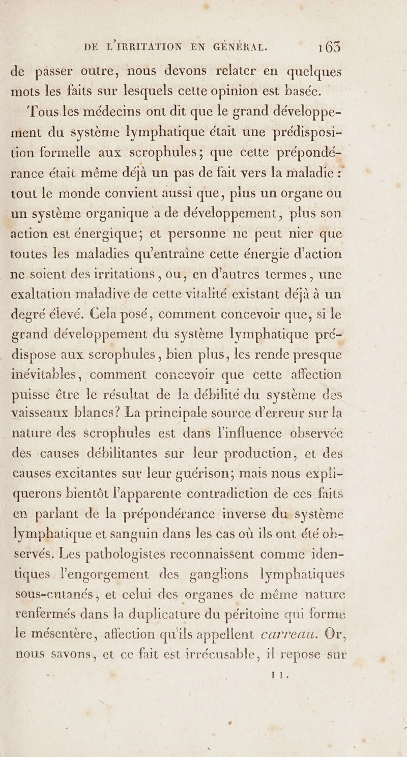 de passer outre, nous devons relater en quelques mots les faits sur lesquels cette opinion est basée. Fous les médecins ont dit que le grand développe- ment du système lymphatique était une prédisposi- uon formelle aux scrophules; que cette prépondé- rance étali même déjà un pas de fait vers la maladie : tout le monde convient aussi que, plus un organe ou un système organique a de développement, plus son action est énergique; el personne ne peut nier que toutes les maladies qu’entraine cetie énergie d'action ne soient des irritations , ou, en d'autres termes, une exaltation maladive de cette vitalité existant déjà à un degré élevé. Cela posé, comment concevoir que, si le grand développement du système lymphatique pré- dispose aux scrophules, bien plus, les rende presque inévitables, comment concevoir que cette affection puisse être le résultat de Ja débilité du système des vaisseaux blancs? La principale source d'erreur sur la nature des scrophules est dans l'influence abservée des causes débilitantes sur leur production, et des causes excitantes sur leur guérison; mais nous expii- querons bientôt lapparente contradiction de ces faits en parlant de la prépondérance inverse du système lymphatique et sanguin dans les cas où ils ont été ob- servés. Les pathologisites reconnaissent comme iden- uques . lengorgement des ganglions Iymphatiques sous-cutanés , et celui des organes de même nature renfermés dans la duplicature du péritoine qui forme le mésentère, affection qu'ils appellent carreau. Or, nous savons, et ce fait est irrécusable, il repose sur T1.