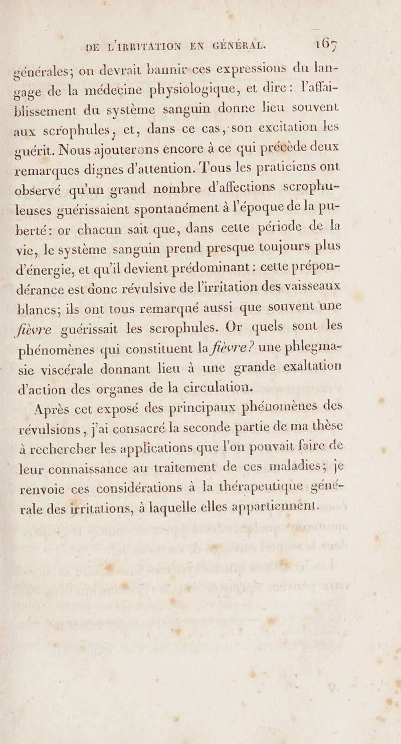 séuérales; on devrait bannir-ces expressions du lan- gage de la médecine physiologique, et dire: laffai- blissement du système sanguin donne heu souvent aux scrophules, et, dans ce cas,'son excitation les guérit. Nous ajouterons encore à ce qui précède deux remarques dignes d'attention. Tous les praticiens ont observé qu’un grand nombre d'affections scrophu- leuses guérissaient spontanément à l'époque de la pu- berté: or chacun sait que, dans cette période de la vie, le système sanguin prend presque toujours plus d'énergie, et qu'il devient prédominant: celte prépon- dérance est donc révulsive de lirritation des vaisseaux blancs; ils ont tous remarqué aussi que souvent une fièvre guérissait les scrophules. Or quels sont les phénomènes qui constituent la fièvre ? une phlesma- sie viscérale donnant lieu à une grande exaltation d'action des organes de la circulation. Après cet exposé des principaux phénomènes des révulsions, j'ai consacré la seconde partie de ma thèse à rechercher les applications que lon pouvait faire de leur connaissance au traitement de ces maladies; je renvoie ces considérations à la thérapeutique géné- rale des irritations, à laquelle elles appartiennent.