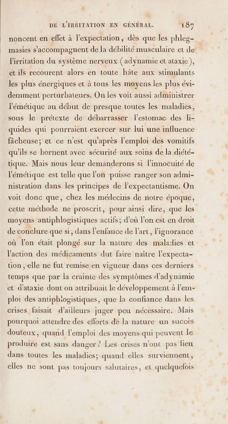 noncent en effet à l’expectation, dès que les phleg- masies s’'accompagnent de la débilité musculaire et de lirritation du système nerveux ( adynamie et ataxie }, et ils recourent alors en toute hâte aux stimulants les plus énergiques et à tous les moyens les plus évi- demment perturbateurs. On les voiL aussi administrer l'émétique au début de presque toutes les maladies, sous le prétexte de débarrasser lestomac des li- quides qui pourraient exercer sur lui une influence fâcheuse; et ce n'est qu'après l'emploi des vomitifs qu'ils se bornent avec sécurité aux soins de la diété- tique. Mais nous leur demanderons si l’innocuité de l’'émétique est telle que lon puisse ranger son admi- nisiration dans les principes de l’expectantisme. On voit donc que, chez les médecins de noire époque, cette méthode ne proscrit, pour ainsi dire, que les moyens antiphlogistiques acufs; d’où l’on est en droit de conclure que si, dans l'enfance de l’art, ignorance où l'on était plongé sur la nature des maladies et l'acuon des médicaments dut faire naître l’expecta- tion ,-elle ne fut remise en vigueur dans ces derniers temps que par la crainte des symptômes d'adynamie et d'ataxie dont on attribuait le développement à l’em- ploi des antiphiogistiques, que la confiance dans Îles crises faisait d’ailleurs juger peu nécessaire. Mais pourquoi attendre des efforts de la nature un succès douteux, quand l'emploi des moyens qui peuvent le produire est sans danger ? Les crises n’ont pas lieu dans touies les maladies; quand elles surviennent, elles ne sont pas toujours salutaires, et quelquefois