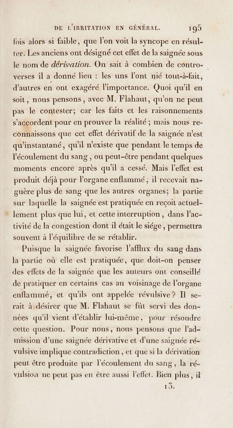 fois alors si faible, que l’on voit la syncope en résul- ter. Les anciens ont désigné cet effet de la saignée sous le nom de dérivation. On sait à combien de contro- verses il a donné lieu : les uns l’ont nié tout-à-fait, d'autres en ont exagéré l'importance. Quoi qu'il en soit, nous pensons , avec M. Fiahaut, qu'on ne peut pas le contester; car les faits et les raisonnements s'accordent pour en prouver la réalité ; mais nous re- connaissons que cet eflet dérivauif de la saignée n'est qu'instantané, qu'il n'existe que pendant le temps de l'écoulement du sang , ou peut-être pendant quelques moments encore après qu'il a cessé. Mais l'effet est produit déjà pour l'organe enflammé ; il recevait na- guère plus de sang que les autres organes; la partie sur laquelle la saignée est pratiquée en recoit actuel- lement plus que lui, et cette imterrupüon , dans l’ac- tivité de la congestion dont il était le siége , permettra souvent à l'équilibre de se rétablir. Puisque la saignée favorise l'afflux du sang dans la partie où elle est pratiquée, que doit-on penser des effets de la saignée que les auteurs ont conseillé de pratiquer en certains cas au voisinage de l’organe enflammé, et qu'ils ont appelée révulsive ? Il se- rait à désirer que M. Flabaut se für servi des don- nées qu'il vient d'établir lui-même, pour résoudre cette question. Pour nous, nous pensons que lad- mission d’une saignée dérivative et d’une saignée ré- vulsive implique contradicuon , et que si la dérivation peut être produite par l'écoulement du sang , la ré- vulsion ne peut pas en être aussi l’eflet, Bien plus, il 19.