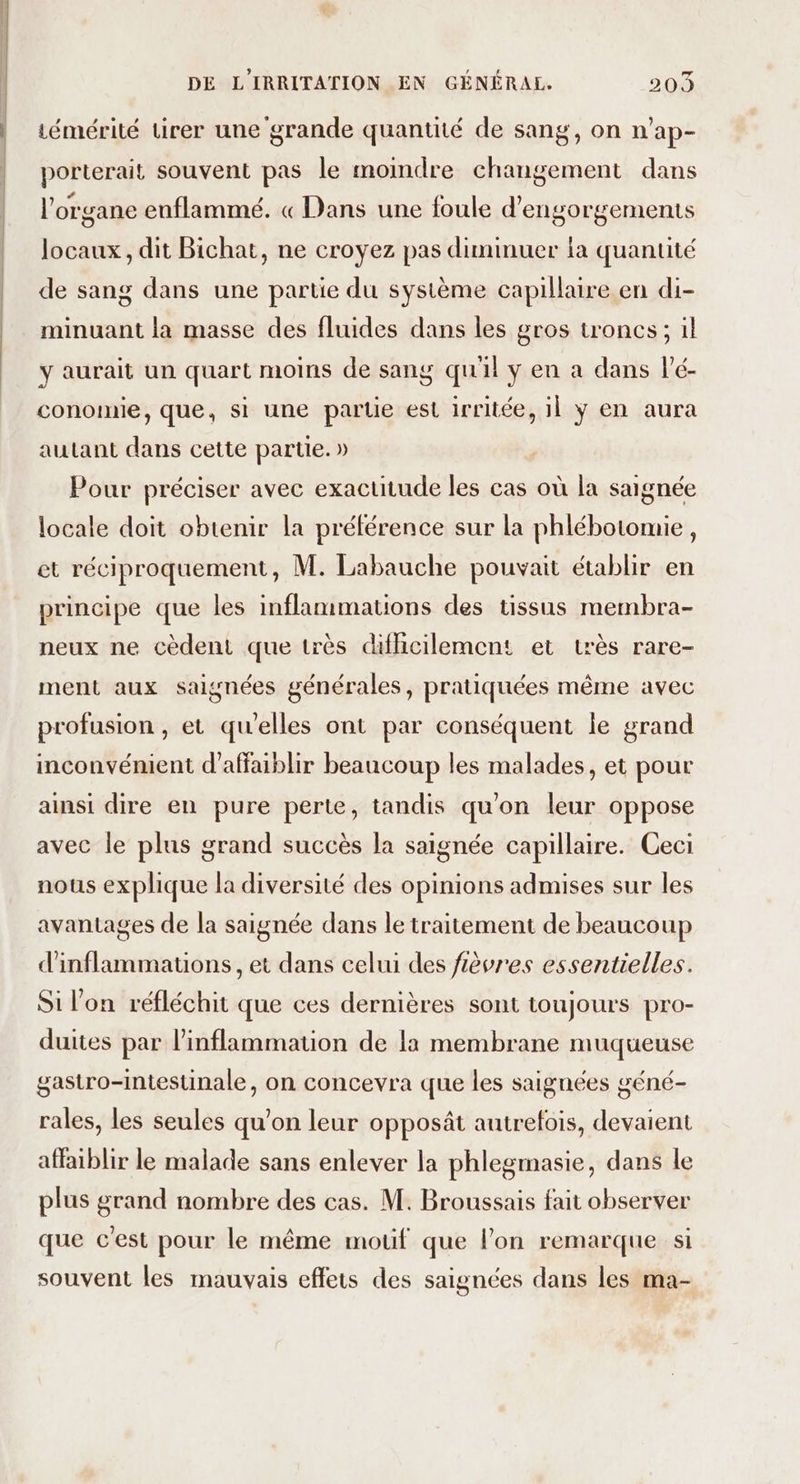 émérité tirer une grande quantité de sang, on n’ap- porterait souvent pas le moindre changement dans l'organe enflammé. « Dans une foule d’engorgements locaux, dit Bichat, ne croyez pas diminuer la quantité de sang dans une partie du système capillaire en di- minuant la masse des fluides dans les gros troncs; il y aurait un quart moins de sang quil y en a dans lé- conomie, que, si une partie est irritée, 11 ÿ en aura autant dans cette partie. » Pour préciser avec exactitude les cas où la saignée locale doit obtenir la préférence sur la phlébotomie, et réciproquement, M. Labauche pouvait établir en principe que les inflammations des tissus membra- neux ne cèdent que très difhcilement et très rare- ment aux saignées générales, pratiquées même avec profusion , et qu'elles ont par conséquent le grand inconvénient d’affaiblir beaucoup les malades, et pour ainsi dire en pure perte, tandis qu'on leur oppose avec le plus grand succès la saignée capillaire. Ceci nous explique la diversité des opinions admises sur les avantages de la saignée dans le traitement de beaucoup d'inflammauons, et dans celui des fièvres essentielles. Si l'on réfléchit que ces dernières sont toujours pro- duites par linflammation de la membrane muqueuse gastro-intestinale, on concevra que les saignées géné- rales, les seules qu’on leur opposât autrefois, devaient affaiblir le malade sans enlever la phlegmasie, dans le plus grand nombre des cas. M. Broussais fait observer que c'est pour le même mouf que lon remarque si souvent les mauvais effets des saignées dans les ma-