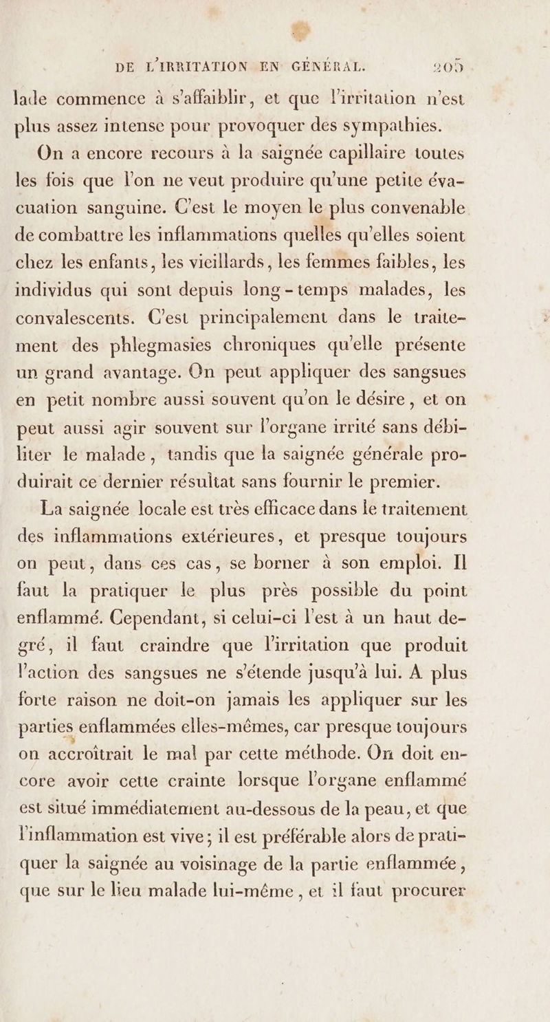 CR DE L'IRRITATION EN GÉNÉRAL. 209 lade commence à s’affablir, et que lirritauon n'est plus assez intense pour provoquer des sympathies. On a encore recours à la saignée capillaire toutes les fois que l’on ne veut produire qu'une petite éva- cuaiion sanguine. C'est le moyen le plus convenable de combattre les inflammations quelles qu'elles soient chez les enfants, les vieillards, les femmes faibles, les individus qui sont depuis long-temps malades, les convalescents. C'est principalement dans le traite- ment des phlegmasies chroniques qu'elle présente un grand avantage. On peut appliquer des sangsues en petit nombre aussi souvent qu'on le désire, et on peut aussi agir souvent sur l'organe irrité sans débi- liter le malade, tandis que la saignée générale pro- duirait ce dernier résultat sans fournir le premier. La saignée locale est très efficace dans Îe traitement des inflammauons extérieures, et presque toujours on peut, dans ces cas, se borner à son emploi. Il faut la pratiquer le plus près possible du point enflammé. Cependant, si celui-ci l'est à un haut de- gré, il faut craindre que l'irritation que produit l’action des sangsues ne s’étende jusqu'à lui. À plus forte raison ne doit-on jamais les appliquer sur les parties enflammées elles-mêmes, car presque toujours on accroîtrait le mal par cette méthode. On doit en- core avoir cette crainte lorsque l'organe enflammé est situé immédiatement au-dessous de la peau, et que l'inflammation est vive ; il est préférable alors de prau- quer la saignée au voisinage de la parue enflammée, que sur le leu malade lui-même , et il faut procurer