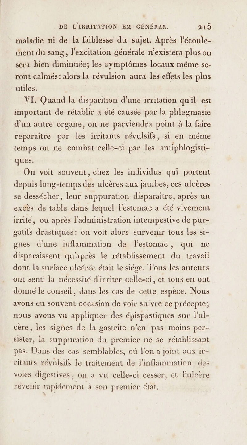 maladie ni de la faiblesse du sujet. Après l’écoule- ment du sang, l'excitation générale n’existera plus ou sera bien diminuée; les symptômes locaux même se- ront calmés: alors la révulsion aura les effets les plus utiles. VI. Quand la disparition d'une irritation qu'il est important de rétablir a été causée par la phlegmasie d'un autre organe, on ne parviendra point à la faire reparaître par les irritants révulsifs, si en même temps on ne combat celle-ci par les antiphlogisti- ques. On voit souvent, chez les individus qui portent depuis long-temps des ulcères aux jambes, ces ulcères se dessécher, leur suppuration disparaître, après un excès de table dans lequel l'estomac a été vivement irrité, ou après l'administration intempestive de pur- gatts drastiques: on voit alors survenir tous les s1- gnes d'une inflammation de lestomac, qui ne disparaissent qu'après le rétablissement du travail dont la surface ulcérée était le siége. Tous les auteurs ont senti la nécessité d’irriter celle-ci, et tous en ont donné le conseil, dans les cas de cette espèce. Nous avons eu souvent occasion de voir suivre ce précepte; nous avons vu appliquer des épispastiques sur l'ul- cère, les signes de la gastrite n’en pas moins per- sister, la suppuration du premier ne se rétablissant pas. Dans des cas semblables, où l’on a Joint aux ir- ritanis révulsifs le traitement de l'inflammation des voies digestives, on a vu celle-ci cesser, et l’ujcère revenir rapidement à son premier état.