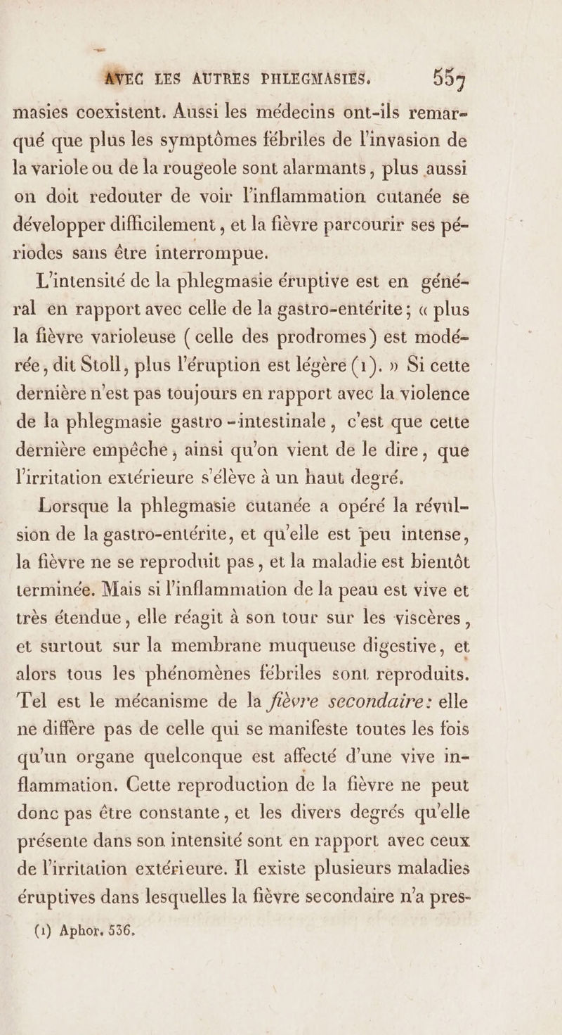 0 AVEC LES AUTRES PHLEGMASTES. 557 masies coexistent. Aussi les médecins ont-ils remar- qué que plus les symptômes fébriles de l'invasion de la variole ou de la rougeole sont alarmants, plus aussi on doit redouter de voir l’inflammation cutanée se développer difficilement , et la fièvre parcourir ses pé- riodes sans être interrompue. L'intensité de la phlegmasie éruptive est en géné- ral en rapport avec celle de la gastro-entérite; « plus la fièvre varioleuse ( celle des prodromes } est modé- rée , dit Sioll, plus l'éruption est légère (1). » Si cette dernière n'est pas toujours en rapport avec la violence de la phlegmasie gastro -intestinale, c'est que cette dernière empêche , ainsi qu'on vient de le dire, que lirritation extérieure s'élève à un haut degré. Lorsque la phlegmasie cutanée a opéré la révul- sion de la gastro-entérite, et qu'eile est peu intense, la fièvre ne se reproduit pas, et la maladie est bientôt terminée, Mais si l'inflammation de la peau est vive et très étendue , elle réagit à son tour sur les viscères, et surtout sur la membrane muqueuse digestive, et alors tous les phénomènes fébriles sont reproduits. Tel est le mécanisme de la fièvre secondaire: elle ne diffère pas de celle qui se manifeste toutes les fois qu'un organe quelconque est affecté d’une vive in- flammation. Cette reproduction de la fièvre ne peut donc pas être constante, et les divers degrés qu'elle présente dans son intensité sont en rapport avec ceux de l'irritation extérieure. Il existe plusieurs maladies éruptives dans lesquelles la fièvre secondaire n'a pres- (1) Aphor, 556,