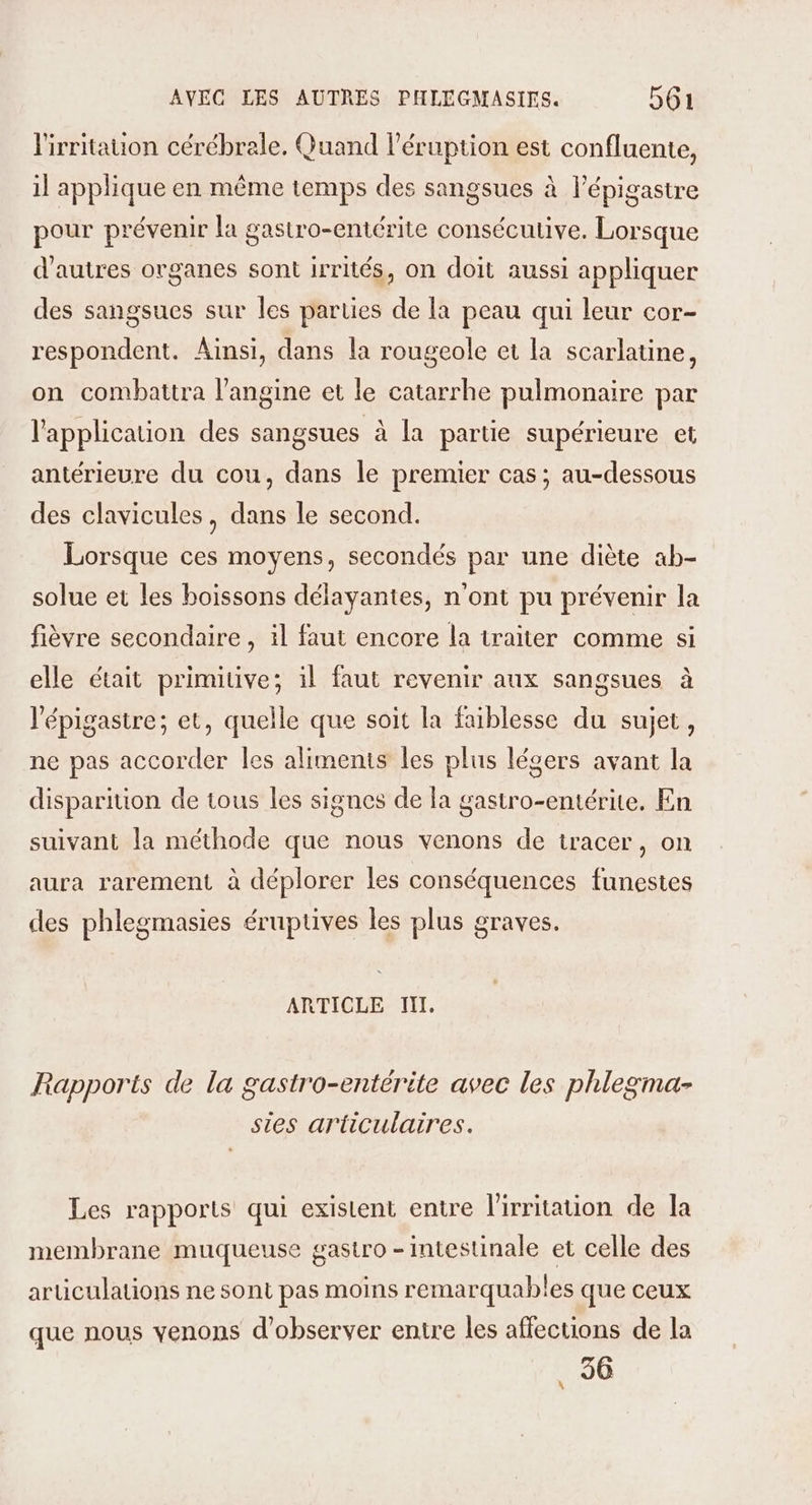 lirritauon cérébrale, Quand l’éruption est confluente, il applique en même temps des sangsues à l’épigastre pour prévenir la gastro-entérite consécutive. Lorsque d’autres organes sont irrités, on doit aussi appliquer des sangsues sur les parties de la peau qui leur cor- respondent. Ainsi, dans la rougeole et la scarlatine, on combattra l’angine et le catarrhe pulmonaire par l'application des sangsues à la partie supérieure et antérieure du cou, dans le premier cas; au-dessous des clavicules, dans le second. Lorsque ces moyens, secondés par une diète ab- solue et les boissons délayantes, n'ont pu prévenir la fièvre secondaire , il faut encore la traiter comme si elle était primitive; il faut revenir aux sangsues à l'épigastre; et, quelle que soit la faiblesse du sujet, ne pas accorder les aliments les plus légers avant la disparition de tous les signes de la gastro-entérite. En suivant la méthode que nous venons de tracer, on aura rarement à déplorer les conséquences funestes des phlegmasies éruptives les plus graves. ARTICLE III. Rapports de la gastro-entérite avec les phlegma- sies articulaires. Les rapports qui existent entre l'irritation de la membrane muqueuse gastro - intestinale et celle des aruüculations ne sont pas moins remarquables que ceux que nous venons d'observer entre les affections de la 36 \