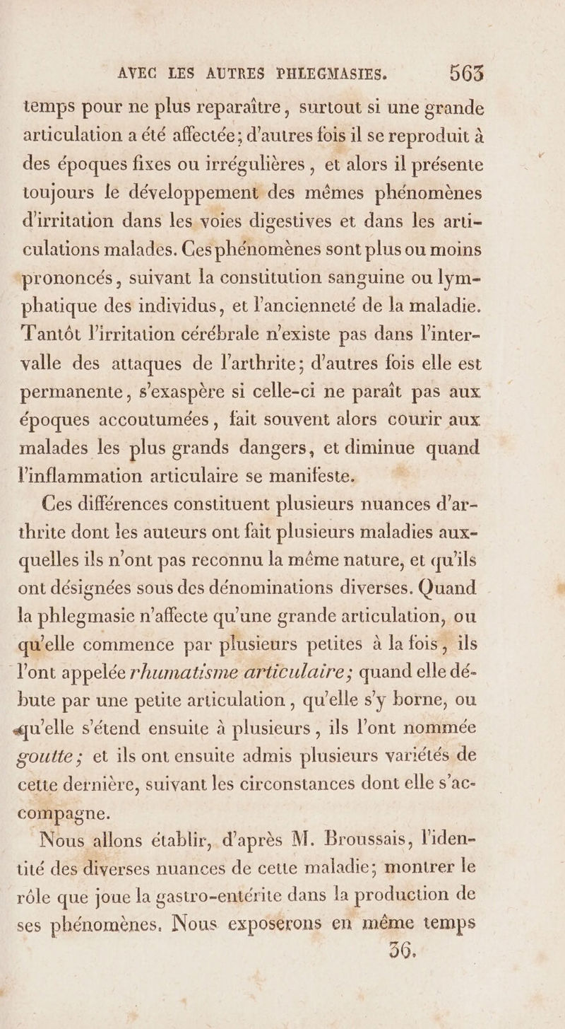 temps pour ne plus reparaître, surtout si une grande articulation a été affectée; d’autres fois il se reproduit à des époques fixes ou irrégulières , et alors il présente toujours le développement des mêmes phénomènes d'irritation dans les voies digestives et dans les arti- culations malades. Ges phénomènes sont plus ou moins prononcés, suivant la constitution sanguine ou lym- phatique des individus, et l’ancienneté de la maladie. Tantôt l’irritation cérébrale n'existe pas dans l’inter- valle des attaques de l’arthrite; d’autres fois elle est permanente, s’exaspère si celle-ci ne paraît pas aux époques accoutumées , fait souvent alors courir aux malades les plus grands dangers, et diminue quand linflammation articulaire se manifeste. Ces différences constituent plusieurs nuances d’ar- thrite dont îes auteurs ont fait plusieurs maladies aux- quelles ils n'ont pas reconnu la même nature, et qu'ils ont désignées sous des dénominations diverses. Quand la phlegmasie n’afflecte qu'une grande articulation, ou qu'elle commence par plusieurs petites à la fois, ils l'ont appelée rhumatisme articulaire; quand elle dé- bute par une petite articulation , qu’elle s’y borne, ou «elle s'étend ensuite à plusieurs , ils l'ont nommée goutte; et ils ont ensuite admis plusieurs variétés de cette dernière, suivant les circonstances dont elle s’ac- compagne. Nous allons établir, d'après M. Broussais, l'iden- tité des diverses nuances de cette maladie; montrer le rôle que joue la gastro-entérite dans la production de ses phénomènes. Nous exposerons en même temps 90.