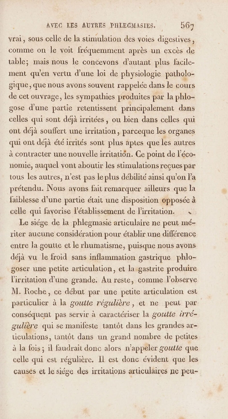 / vrai, sous celle de la stimulation des voies digestives, comme on le voit fréquemment après un excès de table; mais nous le concevons d'autant plus facile- ment qu'en vertu d'une loi de physiologie patholo- gique, que nous avons souvent rappelée dans le cours de cet ouvrage, les sympathies produites par la phlo- gose d'une partie retentissent principalement dans celles qui sont déjà irritées, ou bien dans celles qui ont déjà souffert une irritation, parceque les organes qui ont déjà été irrités sont plus aptes que les autres à contracter une nouvelle irritatiôn. Ce point de l'éco- nomie, auquel vont aboutir les stimulations recues par tous les autres, n’est pas le plus débilité ainsi qu’on la prétendu. Nous ayons fait remarquer ailleurs que la faiblesse d’une partie était une disposition opposée à celle qui favorise l'établissement de lirritauon. 4 Le siége de la phlegmasie articulaire ne peut mé- riter aucune considération pour établir une différence entre la goutte et le rhumatisme, puisque nous avons déjà vu le froid sans inflammation gastrique phlo- goser une petite articulation, et la gastrite produire l'irritation d’une grande. Au reste, comme l'observe M. Roche, ce début par une petite articulation est particulier à la goutte régulière, et ne peut par conséquent pas servir à caractériser la goutte irré- gulière qui se manifeste tantôt dans les grandes ar- ticulations, tantôt dans un grand nombre de petites à la fois ; 1l faudrait donc alors n’appeler goutte que celle qui est régulière. Il est donc évident que les causes et le siége des irritations articulaires ne peu-