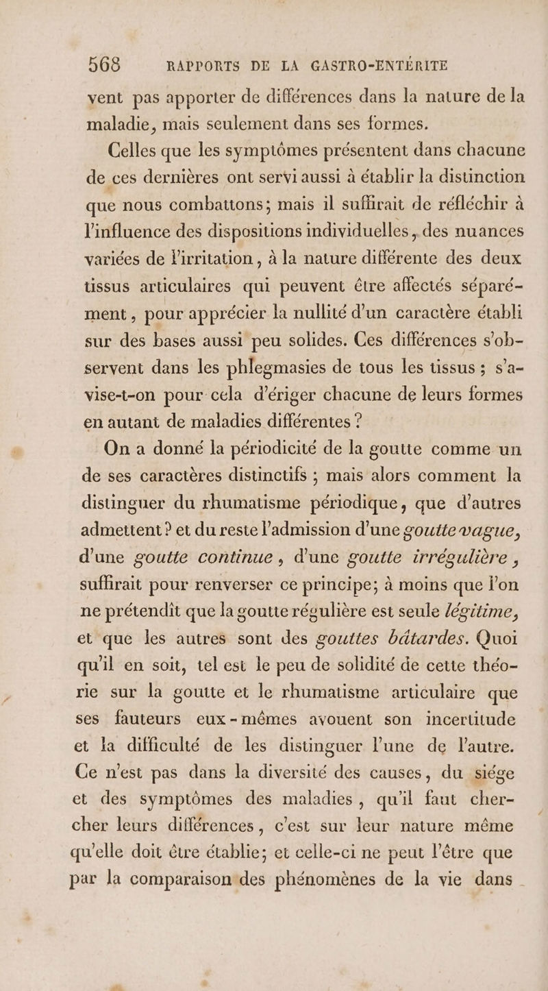 vent pas apporter de différences dans la nature de la maladie, mais seulement dans ses formes. Celles que les symptômes présentent dans chacune de ces dernières ont servi aussi à établir la disunction que nous combattons; mais il suflirait de réfléchir à l'influence des dispositions individuelles, des nuances variées de Pirritation , à la nature différente des deux üssus articulaires qui peuvent être affectés séparé- ment, pour apprécier la nullité d'un caractère établi sur des bases aussi peu solides. Ces différences s’ob- servent dans les phlegmasies de tous les tissus ; s’a- vise-t-on pour cela d’ériger chacune de leurs formes en autant de maladies différentes ? On a donné la périodicité de la goutte comme un de ses caractères distincüfs ; mais alors comment la distinguer du rhumatisme périodique, que d’autres admettent ? et du reste l’admission d’une goutte vague, d'une goutte continue, d'une goutte irrégulière , suffirait pour renverser ce principe; à moins que l'on ne prétendit que la goutte régulière est seule /égrtime, et que les autres sont des gouttes bétardes. Quoi quil en soit, tel est le peu de solidité de cette théo- rie sur la goutte et le rhumatisme articulaire que ses fauteurs eux-mêmes avouent son incertitude et la difficulté de les distinguer l’une de l'autre. Ce n'est pas dans la diversité des causes, du siége et des symptômes des maladies, qu'il faut cher- cher leurs différences, c’est sur leur nature même qu'elle doit être établie; et celle-ci ne peut l'être que par la comparaison des phénomènes de la vie dans