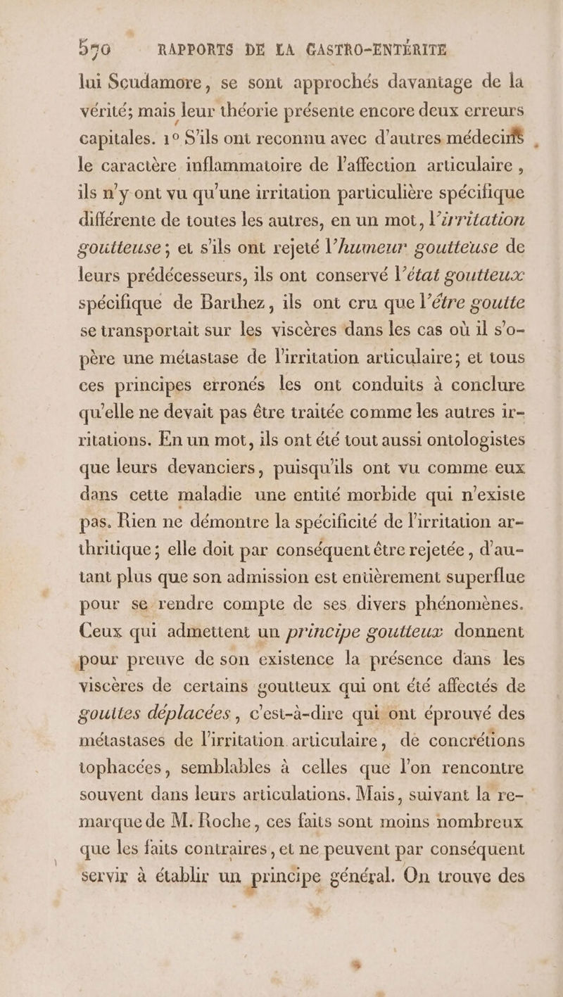 lui Scudamore, se sont approchés davantage de la vérité; mais leur théorie présente encore deux erreurs capitales. 1° S'ils ont reconnu avec d'autres médecirs le caractère inflammatoire de l'affection aruculaire , ils n'y ont vu qu'une irritation particulière spécifique différente de toutes les autres, en un mot, l’irritation goutteuse ; ei s'ils ont rejeté l’humeur goutteuse de leurs prédécesseurs, ils ont conservé l’état goutieux spécifique de Barihez, ils ont cru que l’étre goutte se transportait sur les viscères dans les cas où 1l s’o- père une métastase de lirritation articulaire; et tous ces principes erronés les ont conduits à conclure qu’elle ne devait pas être traitée comme les autres ir- ritations. En un mot, ils ont été tout aussi ontologistes que leurs devanciers, puisqu'ils ont vu comme eux dans cetie maladie une entité morbide qui n'existe pas. Rien ne démontre la spécificité de l'irritation ar- thritique ; elle doit par conséquent être rejetée , d’au- tant plus que son admission est entièrement superflue pour se rendre compte de ses divers phénomènes. Ceux qui admettent un principe goutieux donnent pour preuve de son existence la présence dans les viscères de certains goutteux qui ont été affectés de gouites déplacées, c'est-à-dire qui ont éprouvé des métastases de l'irritation articulaire, de concrétions tophacées, semblables à celles que l’on rencontre souvent dans leurs articulations. Mais, suivant la re- marque de M. Roche, ces faits sont moins nombreux que les faits contraires, et ne peuvent par conséquent servir à établir un principe général. On trouve des 3