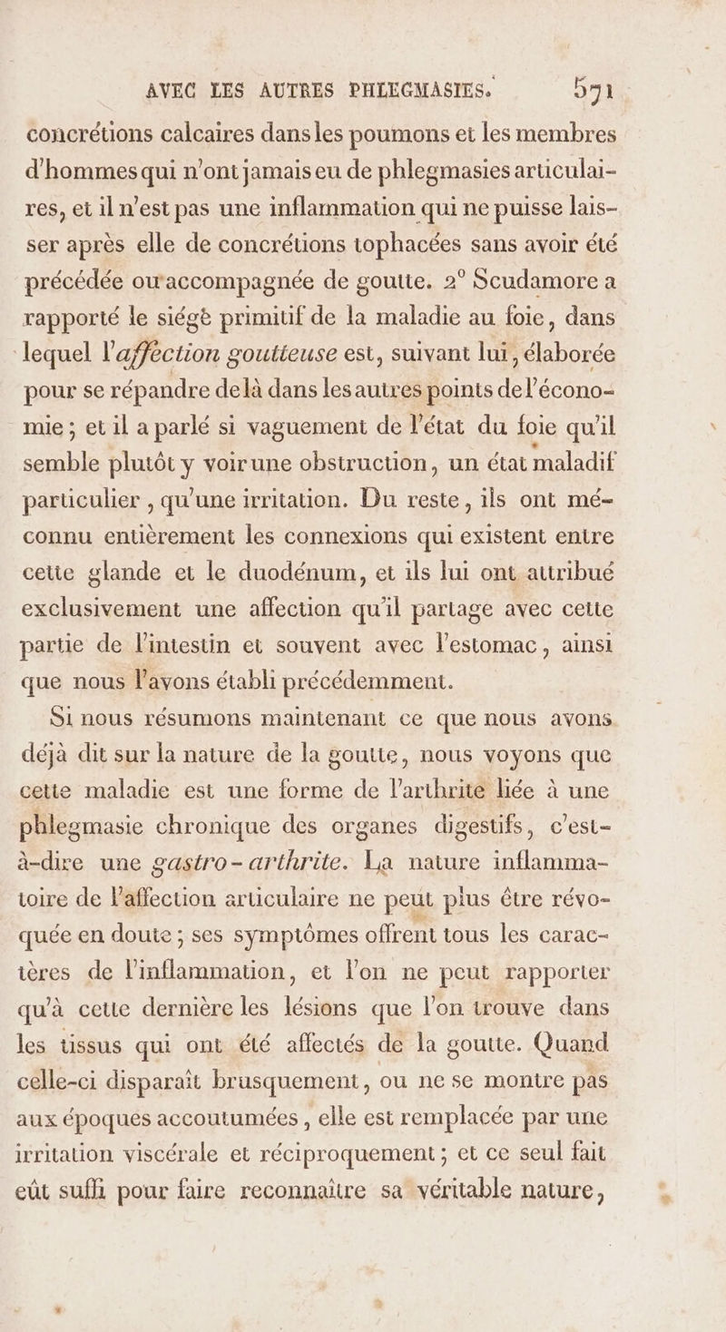 concrétions calcaires dans les poumons et les membres d'hommes qui n’ont jamais eu de phlegmasies articulai- res, et il n’est pas une inflammation qui ne puisse lais- ser après elle de concrétions tophacées sans avoir été précédée ouaccompagnée de goutte. 2° Scudamore a rapporté le siégè primitif de la maladie au foie, dans lequel l’'afféction goutteuse est, suivant lui, élaborée pour se répandre delà dans les autres points del’écono- mie ; et il a parlé si vaguement de l’état du foie qu'il semble plutôt y voirune obstruction, un état maladif particulier , qu'une irritation. Du reste, ils ont mé- connu entièrement les connexions qui existent entire cette glande et le duodénum, et ils lui ont attribué exclusivement une affection qu'il partage avec cette partie de l'intestin et souvent avec l'estomac, ainsi que nous l'avons établi précédemment. Si nous résumons maintenant ce que nous avons déjà dit sur la nature de la goutte, nous voyons que cette maladie est une forme de l’arthrite liée à une phlezmasie chronique des organes digestifs, c’est- à-dire une gastro- arthrite. La nature inflamma- voire de Paffecuion articulaire ne peut plus être révo- quée en doute ; ses symptômes offrent tous les carac- ières de l’inflammation, et l'on ne peut rapporter qu'à cetie dernière les lésions que l’on trouve dans les tissus qui ont été affectés de la goutte. Quand celle-ci disparait brusquement, ou ne se montre pas aux époques accoutumées , elle est remplacée par une irritation viscérale et réciproquement ; et ce seul fait ei sufhi pour faire reconnaitre sa véritable nature,