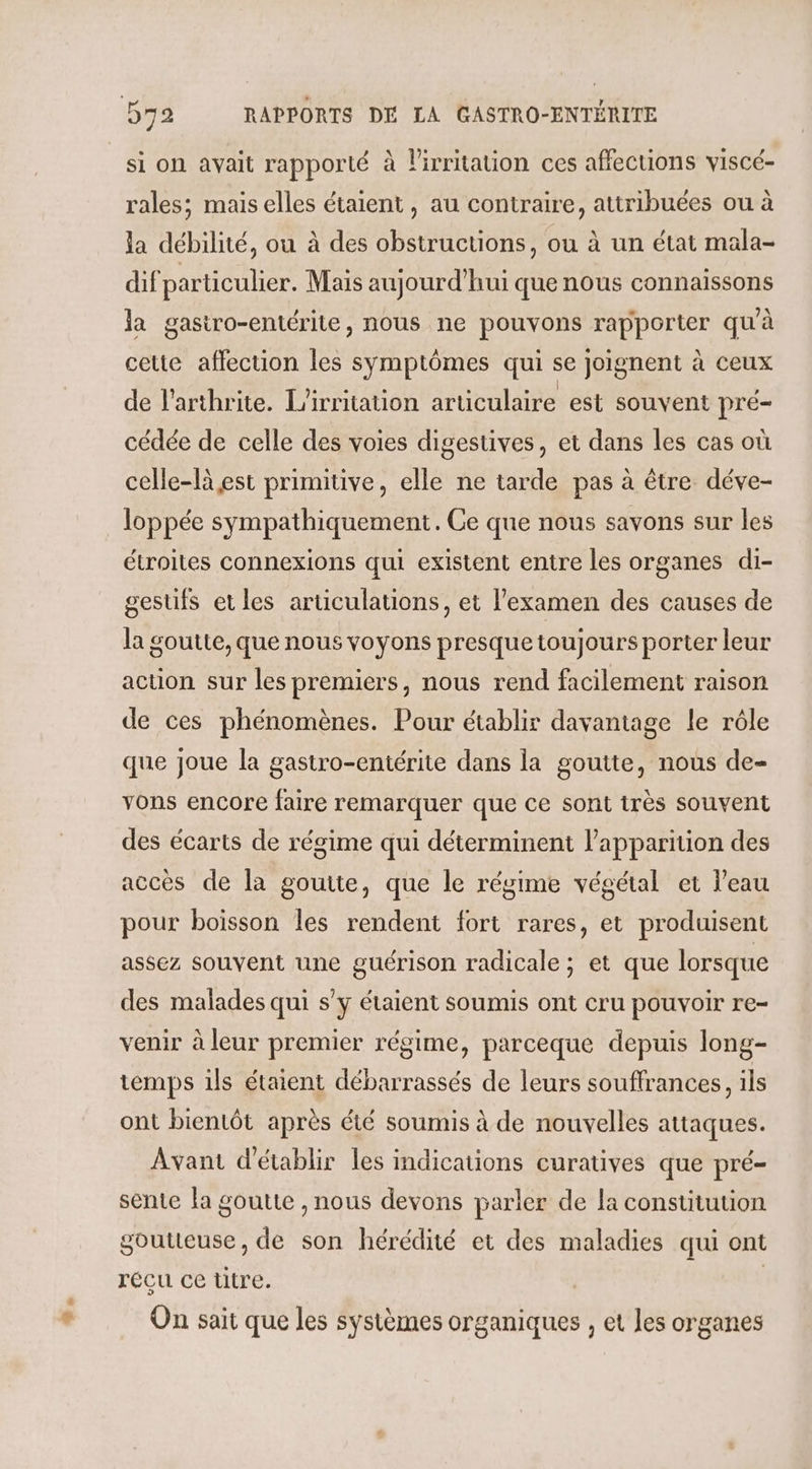 si on avait rapporté à lirritation ces affections viscé- rales; maiselles étaient, au contraire, attribuées ou à la débilité, ou à des obstructions, ou à un état mala- dif particulier. Mais aujourd’hui que nous connaissons la gastro-entérite, nous ne pouvons rapporter qu'à cette affection les symptômes qui se joignent à ceux de l’arthrite. L’irritation articulaire est souvent pré- cédée de celle des voies digestives, et dans les cas où celle-là est primitive, elle ne tarde pas à être déve- loppée sympathiquement. Ce que nous savons sur les étroites connexions qui existent entre les organes di- gestifs et les articulations, et l'examen des causes de la goutte, que nous voyons presque toujours porter leur action sur les premiers, nous rend facilement raison de ces phénomènes. Pour établir davantage le rôle que joue la gastro-entérite dans la goutte, nous de- vons encore faire remarquer que ce sont très souvent des écarts de régime qui déterminent l'apparition des accès de la goutte, que le régime végétal et l'eau pour boisson les rendent fort rares, et produisent assez souvent une guérison radicale ; et que lorsque des malades qui s’y étaient soumis ont cru pouvoir re- venir à leur premier régime, parceque depuis long- temps ils étaient débarrassés de leurs souffrances, ils ont bientôt après été soumis à de nouvelles attaques. Avant d'établir les indications curatives que pré- sente la goutte , nous devons parler de la constitution goutteuse, de son hérédité et des maladies qui ont récu ce titre. | On sait que les systèmes organiques , et Jes organes