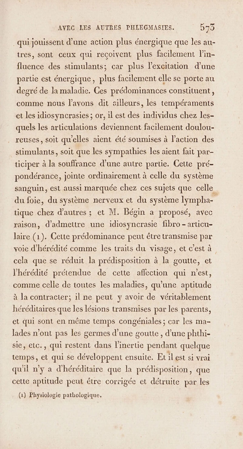 _quijouissent d’une action plus énergique que les au- tres, sont ceux qui recoivent plus facilement l’in- fluence des stimulants; car plus l’excitation d’une partie est énergique, plus facilement elle se porte au degré de la maladie. Ces prédominances constituent, comme nous l'avons dit ailleurs, les tempéraments et les idiosyncrasies ; or, il est des individus chez les- quels les articulations deviennent facilement doulou- reuses, soit qu'elles aient été soumises à l'action des sumulants, soit que les sympathies les aient fait par- ticiper à la souffrance d’une autre partie. Cette pré- pondérance, jointe ordinairement à celle du système sanguin, est aussi marquée chez ces sujets que celle du foie, du système nerveux et du système lympha- tique chez d’autres ; et M. Bégin a proposé, avec raison, d'admettre une idiosyncrasie fibro-articu- laire (1). Cette prédominance peut être transmise par voie d’'hérédité comme les iraits du visage, et c’est à cela que se réduit la prédisposition à la goutte, et l'hérédité prétendue de cette affection qui n'est, comme celle de toutes les maladies, qu'une aptitude à la contracter; il ne peut y avoir de véritablement héréditaires que les lésions transmises par les parents, et qui sont en même temps congéniales ; car les ma- lades n’ont pas les germes d’une goutte , d’une phthi- sie, elc., qui restent dans l’inertie pendant quelque temps, et qui se développent ensuite. Et iLest si vrai qu'il ny a d'héréditaire que la prédisposition, que cette aptitude peut être corrigée et détruite par les (1) Physiologie pathologique,