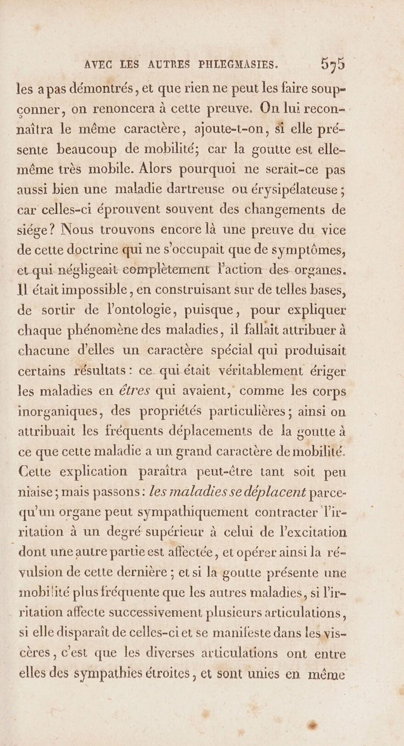 les a pas démontrés, et que rien ne peut les faire soup- conner, on renoncera à cette preuve. On lui recon- naîtra le même caractère, ajoute-t-on, si elle pré- sente beaucoup de mobilité; car la goutte est elle- même très mobile. Alors pourquoi ne serait-ce pas aussi bien une maladie dartreuse ou érysipélateuse ; car celles-ci éprouvent souvent des changements de siége? Nous trouvons encore [à une preuve du vice de cette doctrine qui ne s’occupait que de symptômes, et.qui négligeait complètement l’action des organes. 1! était impossible , en construisant sur de telles bases, de sortir de l’ontologie, puisque, pour expliquer chaque phénomène des maladies, il fallait attribuer à chacune d'elles un caractère spécial qui produisait certains résultats: ce. qui était véritablement ériger les maladies en éfres qui avaient, comme les corps inorganiques, des propriétés particulières ; ainsi on atiribuait les fréquents déplacements de la goutte à ce que cette maladie a un grand caractère de mobilité. Ceue explication paraîtra peut-être tant soit peu niaise ; mais passons: /es maladies se déplacent parce- qu'un organe peut sympathiquement contracter l’ir- ritation à un degré supérieur à celui de lexcitation dont uneautre partie est affectée, et opérer ainsi la ré- vulsion de cette dernière ; et si la goutte présente une mobilité plus fréquente que les autres maladies, si l'ir- ritation affecte successivement plusieurs articulations, si elle disparait de celles-ciet se manifeste dans les vis- cères , c'est que les diverses articulations ont entre elles des sympathies étroites, et sont unies en même