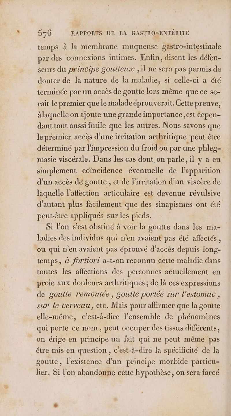 temps à la membrane muqueuse gastro-intestinale par des connexions intimes. Enfin, disent les défen- seurs du principe goutieux , il ne sera pas permis de douter de la nature de ja maladie, si celle-ci a été terminée par un accès de goutte lors même que ce se- rait le premier que le malade éprouverait. Gette preuve, à laquelle on ajoute une grande importance, est cepen- dant tout aussi futile que les autres. Nous savons que le premier accès d’une irritation arthritique peut être déterminé par l'impression du froid ou par une phleg- masie viscérale. Dans les cas dont on parle, il y a eu simplement coïncidence éventuelle de lapparition d'un accès dé goutte , et de l'irritation d’un viscère de laquelle l'affection articulaire est devenue révulsive d'autant plus facilement que des sinapismes ont été peut-être appliqués sur les pieds. Si l’on s’est obstiné à voir la goutie dans les ma- ladies des individus qui n’en avaient pas été aflectés, où qui n'en avaient pas éprouvé d'accès depuis long- iemps, &amp; fortiori a-t-on reconnu cette maladie dans toutes les affections des personnes actuellement en proie aux douleurs arthritiques ; de là ces expressions de goutte remontée, goutte portée sur l'estomac , sur le cerveau, etc. Mais pour affirmer que la goutte elle-même, c’est-à-dire l’ensemble de phénomènes qui porte ce nom, peut occuper des tissus différents, on érige en principe un fail qui ne peut même pas être mis en question, c'est-à-dire la spécificité de la goutte, l'existence d’un principe morbide particu- lier. Si l'on abandonne cette hypothèse, on sera forcé