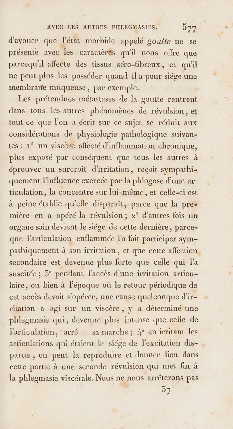 d'avouer que l'état morbide appelé goutte ne se présente avec les caracièrés qu'il nous offre que parcequ'il affecte des tissus séro-fibreux, et qu'il ne peut plus les posséder quand il a pour siége une membrane muqueuse, par exemple. Les prétendues métastases de la goutte rentrent dans tous les autres phénomènes de révulsion, et tout ce que l'on a écrit sur ce sujet se réduit aux considérations de physiologie pathologique suivan- tes : 1° un viscère affecté d'inflammation chronique, plus exposé par conséquent que tous les autres à éprouver un surcroit d'irritation, reçoit sympathi- quement l'influence exercée par la phlogose d’une ar üculation, la concentre sur lui-même, et celle-ci est à peine établie qu'elle disparaît, parce que la pre- mière en a opéré la révulsion ; 2° d'autres fois un organe sain devient le siége de cette dernière, parce- que l'articulation enflammée la fait participer sym- pathiquement à son irritation, et que cette affection secondaire est devenue plus forte que celle qui la suscitée ; 3° pendant l'accès d’une irritation articu- laire, ou bien à l'époque où le retour périodique de cel accès devait s’opérer, une cause quelconque d'ir- ritation a agi sur un viscère, y a déterminé une phlegmasie qui, devenue plus intense que celle de l'articulation, arrê sa marche; 4° enirritant les articulations qui étaient le siége de l'excitation dis- parue , on peut la reproduire et donner lieu dans cette partie à une seconde révulsion qui met fin à la phlegmasie viscérale. Nous ne nous arrêterons pas 37