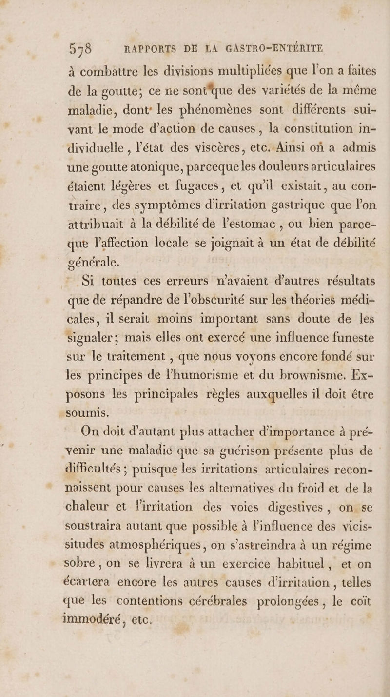 à combattre les divisions mulupliées que l’on a faites de la gouue; ce ne sontfque des variétés de la même maladie, dont: les phénomènes sont différents sui- vant le mode d'action de causes, la consutution in- dividuelle , l'état des viscères, etc. Ainsi où a admis une goutte atonique, parceque les douleurs articulaires étaient légères et fugaces, et qu'il existait, au con- traire , des symptômes d'irritation gastrique que l'on attribuait à la débilité de l'estomac , ou bien parce- que l'affection locale se joignait à un état de débilité générale. 7: Si toutes ces erreurs n’avaient d’autres résultats que de répandre de l'obscurité sur les théories médi- cales, il serait moins important sans doute de les Signaler; mais elles ont exercé une influence funeste sur le traitement , que nous voyons encore fondé sur les principes de l’humorisme et du brownisme. Ex- posons les principales règles auxquelles il doit être soumis. On doit d'autant plus attacher d'importance à pré- venir une maladié que sa guérison présente plus de difficultés ; puisque les irritations articulaires recon- naissent pour causes les alternatives du froid et de la chaleur et Firritation des voies digestives, on se soustraira autant que possible à l'influence des vicis- situdes atmosphériques, on s’astreindra à un régime sobre , on se livrera à un exercice habituel, et on écartera encore les autres causes d’irritation , telles que les contentions cérébrales prolongées, le coït immodéré, etc.