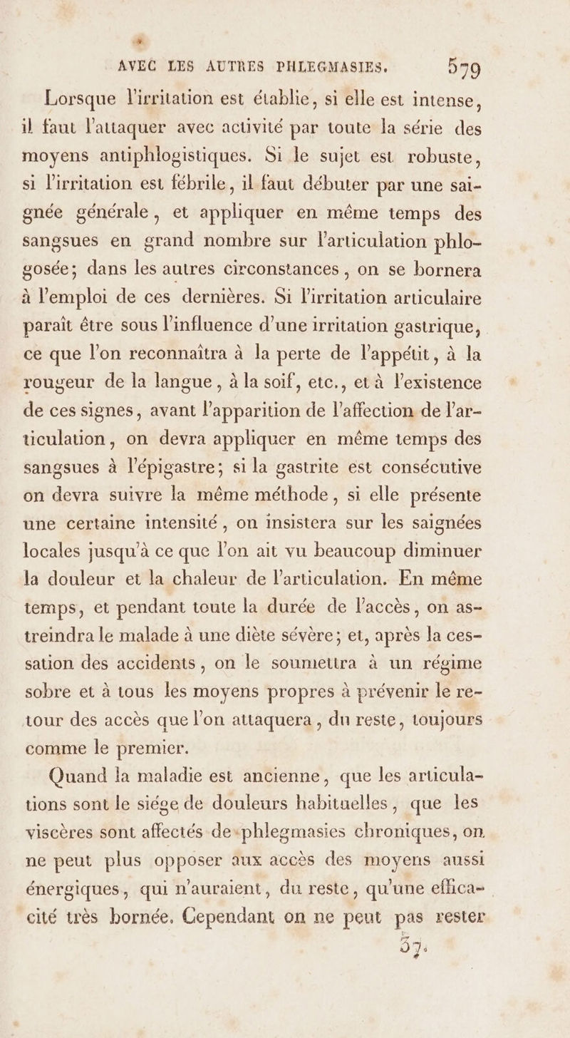 + AVEC LES AUTRES PHLEGMASIES, 579 Lorsque l'irritauon est établie, si elle est intense, il faut l’attaquer avec activité par toute la série des moyens antiphlogistiques. Si le sujet est robuste, si l'irritauon est fébrile, il faut débuter par une sai- gnée générale, et appliquer en même temps des sangsues en grand nombre sur articulation phlo- gosée; dans les autres circonstances , on se bornera à l'emploi de ces dernières. Si l’irritation articulaire paraît être sous l'influence d’une irritation gastrique, ce que l’on reconnaîtra à la perte de l’appéut, à la rougeur de la langue, à la soif, etc., et à l'existence de ces signes, avant l'apparition de l'affection de l’ar- ticulation, on devra appliquer en même temps des sangsues à l'épigastre; si la gastrite est consécutive on devra suivre la même méthode, si elle présente une certaine intensité, on insistera sur les saignées locales jusqu'à ce que l'on ait vu beaucoup diminuer la douleur et la chaleur de l'articulation. En même temps, et pendant toute la durée de l'accès, on as- treindra le malade à une diète sévère; et, après la ces- sation des accidents, on le soumettra à un régime sobre et à tous les moyens propres à prévenir le re- tour des accès que l’on attaquera , du reste, toujours comme le premier. Quand la maladie est ancienne, que les articula- tions sont le siége de douleurs habituelles, que les viscères sont affectés dexphlegmasies chroniques, on. ne peut plus opposer aux accès des moyens aussi énergiques, qui n'auraient, du reste, qu'une efhca- cité très bornée, Cependant on ne peut pas rester