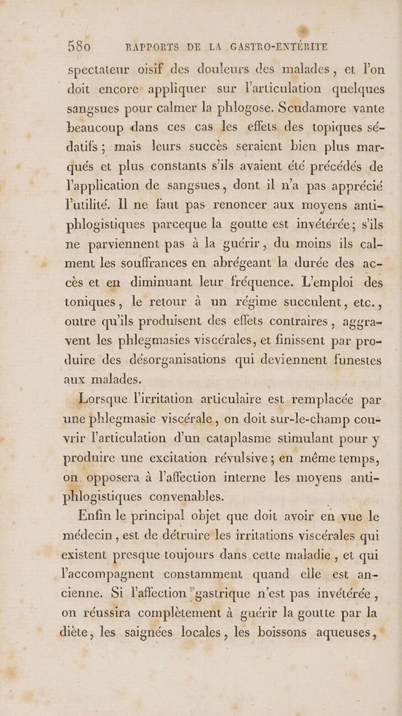 * 580 RAPPORTS DE LA GASTRO-ENTÉRITE spectateur oisif des douleurs des malades, et l'on doit encore appliquer sur l'articulation quelques sangsues pour calmer la phlogose. Scudamore vante beaucoup dans ces cas les effets des topiques sé- datifs ; mais leurs succès seraient bien plus mar- qués et plus constants s'ils avaient été précédés de l'application de sangsues, dont il n’a pas apprécié l'utilité. Il ne faut pas renoncer aux moyens anti- phlogistiques parceque la goutte est invétérée; s'ils ne parviennent pas à la guérir, du moins ils cal- ment les souffrances en abrégeant la durée des ac- cès et en diminuant leur fréquence. L'emploi des ioniques, le retour à un régime succulent, etc., outre qu'ils produisent des eflets contraires, aggra= vent les phlegmasies viscérales, et finissent par pro- duire des désorganisations qui deviennent funestes aux malades. | Lorsque l'irritation articulaire est remplacée par une phlegmasie viscérale, on doit sur-le-champ cou- vrir l'articulation d'un cataplasme stimulant pour y produire une excitation révulsive ; en même temps, on, opposera à l’affection interne les moyens anti- phlogistiques convenables. Enfin le principal objet que doit avoir en vue le médecin , est de détruire les irritations viscérales qui existent presque toujours dans cette maladie , et qui l'accompagnent constamment quand elle est an- cienne. Si l'affection ‘gastrique n’est pas invétérée, on réussira complètement à guérir la goutte par la diète, les saignées locales, les boissons aqueuses, *