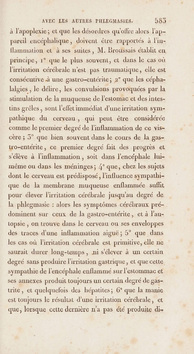 à l'apoplexie ; et que les désordres qu'offre alors Pap- pareil encéphalique, doivent être rapportés à lin- flammatuion et à ses suites, M. Broussais établit en principe, 1° que le plus souvent, et dans le cas où l'irritation cérébrale n’est pas traumatique, elle est consécutive à une gastro-entériie; 2° que les cépha- lalgies , le délire, les convulsions provoquées par la stimulation de la muqueuse de l'estomac et des intes- uns grêles, sont l'effet immédiat d’uneirritation sym- pathique du cerveau , qui peut être considérée comme Île premier degré de l’inflammation de ce vis- cère ; 3° que bien souvent dans le cours de la gas- Wro-entérite, ce premier degré fait des progrès el s'élève à l’inflammation , soit dans l’encéphale lui- même ou dans les méninges; 4° que, chez les sujets dont le cerveau est prédisposé, l'influence sympathi- que de la membrane muqueuse enflammée suffit pour élever l'irritation cérébrale jusqu'au degré de la phlegmasie : alors les symptômes cérébraux pré- dominent sur ceux de la gastro-entérite, et à l'au- topsie , on trouve dans Île cerveau ou ses enveloppes des traces d’une inflammation aiguë; 5° que dans les cas où l’irritauon cérébrale est primitive, elle ne saurait durer long-temps , .ni s'élever à un certain degré sans produire l'irritation gastrique, et que cette sympathie de l'encéphale enflammé sur l’estommac et ses annexes produit toujours un certain degré de gas- trie, et quelquefois des hépatites; 6° que la manie est toujours le résultat d’une irritation cérébrale, et que, lorsque cette dernière n'a pas été produite di-