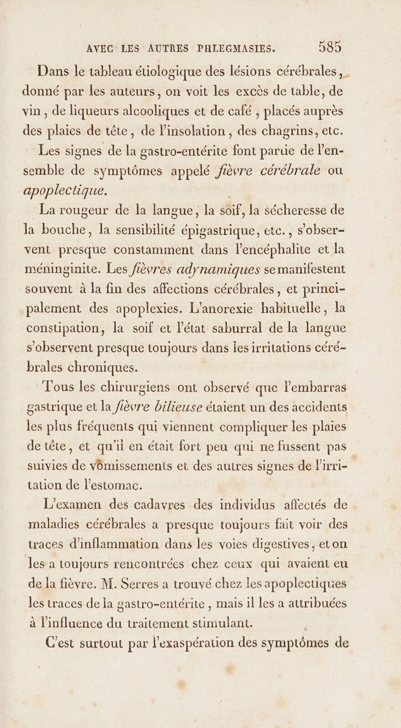 Dans le tableau étiologique des lésions cérébrales donné par les auteurs, on voit les excès de table, de vin , de liqueurs alcooliques et de café , placés auprès des plaies de tête, de linsolation , des chagrins, etc. Les signes de la gastro-entérite font parue de l’en- semble de symptômes appelé fièvre cérébrale ou apoplectique. La rougeur de la langue, la soif, la sécheresse de la bouche, la sensibilité épigastrique, etc., s’obser- vent presque constamment dans l’encéphalite et la méninginite. Les fèvres adynamiques se manifestent souvent à la fin des affections cérébrales, et princi- palement des apoplexies. L’anorexie habituelle, la constipation, la soif et létat saburral de la langue s’observent presque toujours dans es irritations céré- brales chroniques. Tous les chirurgiens ont observé que l'embarras gastrique et la fièvre bilieuse étaient un des accidents les plus fréquents qui viennent compliquer les plaies de tête, et qu'il en était fort peu qui ne fussent pas suivies de vomissements et des autres signes de lirri- tation de l'estomac. L'examen des cadavres des individus affectés de maladies cérébrales à presque toujours fait voir des traces d'inflammation dans les voies digesuves , eton les à toujours rencontrées chez ceux qui avaient eu de la fièvre. M. Serres a trouvé chez les apoplectiques les traces de la gastro-entérite , mais il les a attribuées à l'influence du traitement sumulant. C'est surtout par l’exaspération des symptômes de