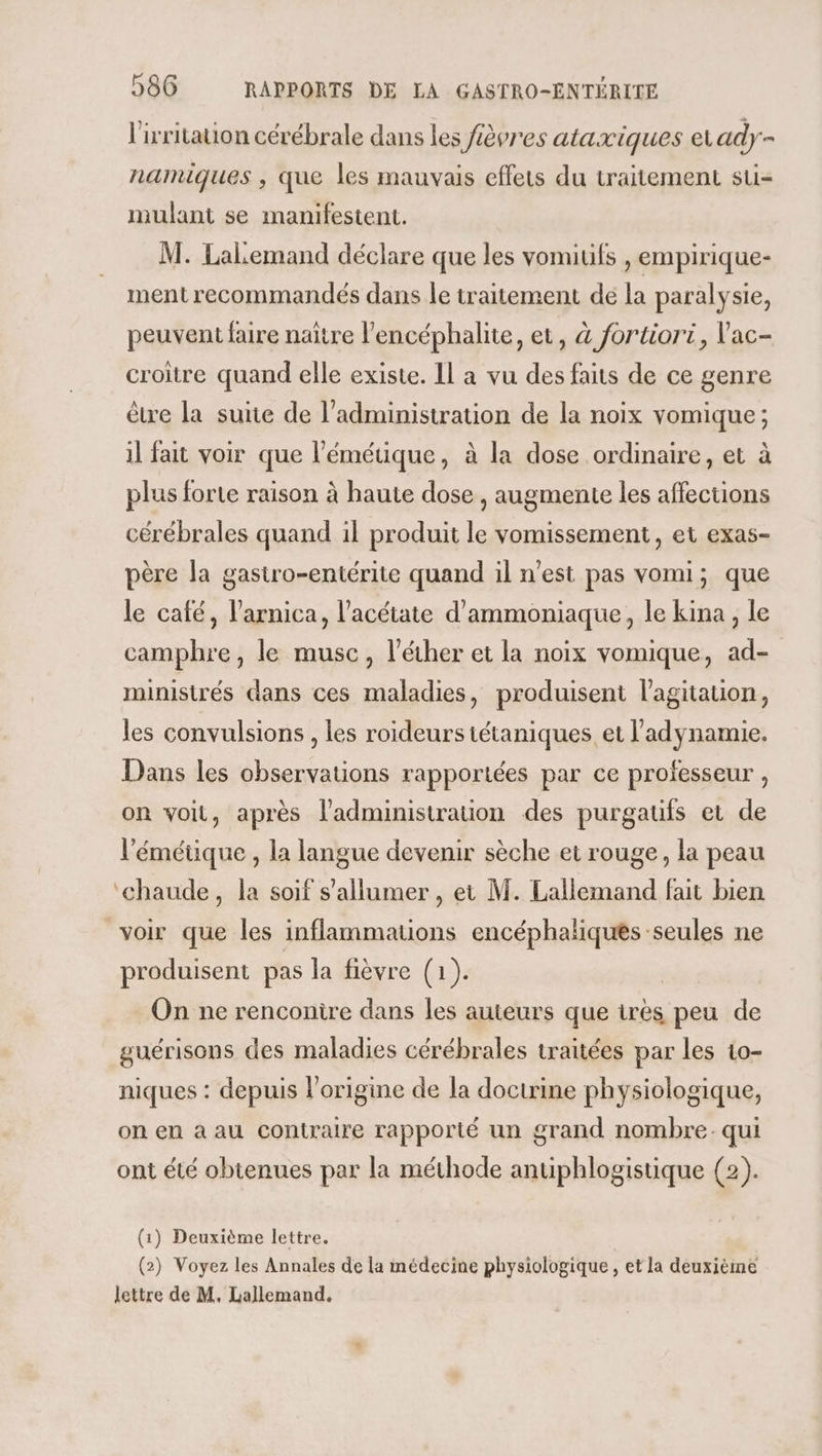 l'irritation cérébrale dans les fièvres ataxiques a ady- namiques , que les mauvais effets du traitement su- mulant se manifestent. M. Lalemand déclare que les vomiufs , empirique- ment recommandés dans le traitement de la paralysie, peuvent faire naître l’encéphalite, et, à fortiori, V'ac- croître quand elle existe. Il a vu des faits de ce genre être la suite de l'administration de la noix vomique ; il fait voir que l'émétique, à la dose ordinaire, et à plus forte raison à haute dose , augmente les affections cérébrales quand il produit le vomissement, et exas- père la gastro-entérite quand il n'est pas vomi; que le café, l’arnica, l’acétate d'ammoniaque, le kina , le camphre, le musc, l'écher et la noix vomique, ad- ministrés dans ces maladies, produisent l'agitation, les convulsions , les roideurs tétaniques et l'adynamie. Dans les observations rapportées par ce professeur, on voit, après l'administration des purgaufs et de l'émétique , la langue devenir sèche et rouge, la peau ‘chaude, la soif s’allumer , et M. Lallemand fait bien voir que les inflammations encéphaliques seules ne produisent pas la fièvre (1). On ne renconire dans les auteurs que très peu de guérisons des maladies cérébrales traitées par les 10- niques : depuis l’origine de la doctrine physiologique, on en a au contraire rapporté un grand nombre. qui ont été obtenues par la méthode antiphlogistique (2). (1) Deuxième lettre. (2) Voyez les Annales de la médecine physiologique, et la deuxième lettre de M. Lallemand.