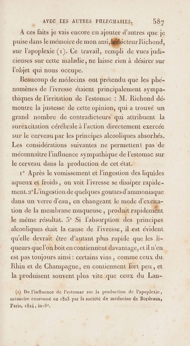 » À ces faits je vais encore en ajouter d’autres que je puise dans le mémoire de mon ami, lecteur Richond, sur l’apoplexie (1). Ce travail, rempli de vues judi- cieuses sur cetie maladie, ne laisse rien à désirer sur l'objet qui nous occupe. Beaucoup de médecins ont prétendu que les phé- nomènes de l'ivresse étaient principalement sympa- thiques de l’irritation de lestomac : M. Richond dé- montre la justesse de cette opinion, qui a trouvé un grand nombre de contradicteurs qui attribuent la surexcitation cérébrale à l’action directement exercée sur le cerveau par les principes alcooliques absorbés. Les considérations suivantes ne permettent pas de . méconnaitre l'influence sympathique de l'estomac sur le cerveau dans la production de cet état. 1° Après le vomissement et l’ingestion des liquides aqueux et froids, on voit l'ivresse se dissiper rapide ment. 2° L'ingestion de quelques gouttes d'ammoniaque dans un verre d'eau, en changeant le mode d’excita- tion de la membrane muqueuse , produit rapidemént le même résultat. 5° Si l'absorption des principes alcooliques était la cause de livresse, il est évident qu'elle devrait être d'autant plus rapide que les li- queurs que l’on boit en contiennent davantage, etilw’en est pas toujours ainsi: Certains vins, comme ceux du Rhin et de Champagne, en contiennent fort peu, et la produisent souvent plus vite que ceux du Lan- (1) De l'influence de l’estomac sur la production de lapoplexie, mémoire couronné en 1823 par la société de médecine de Bordeaux, Paris, 1824, in-5°,