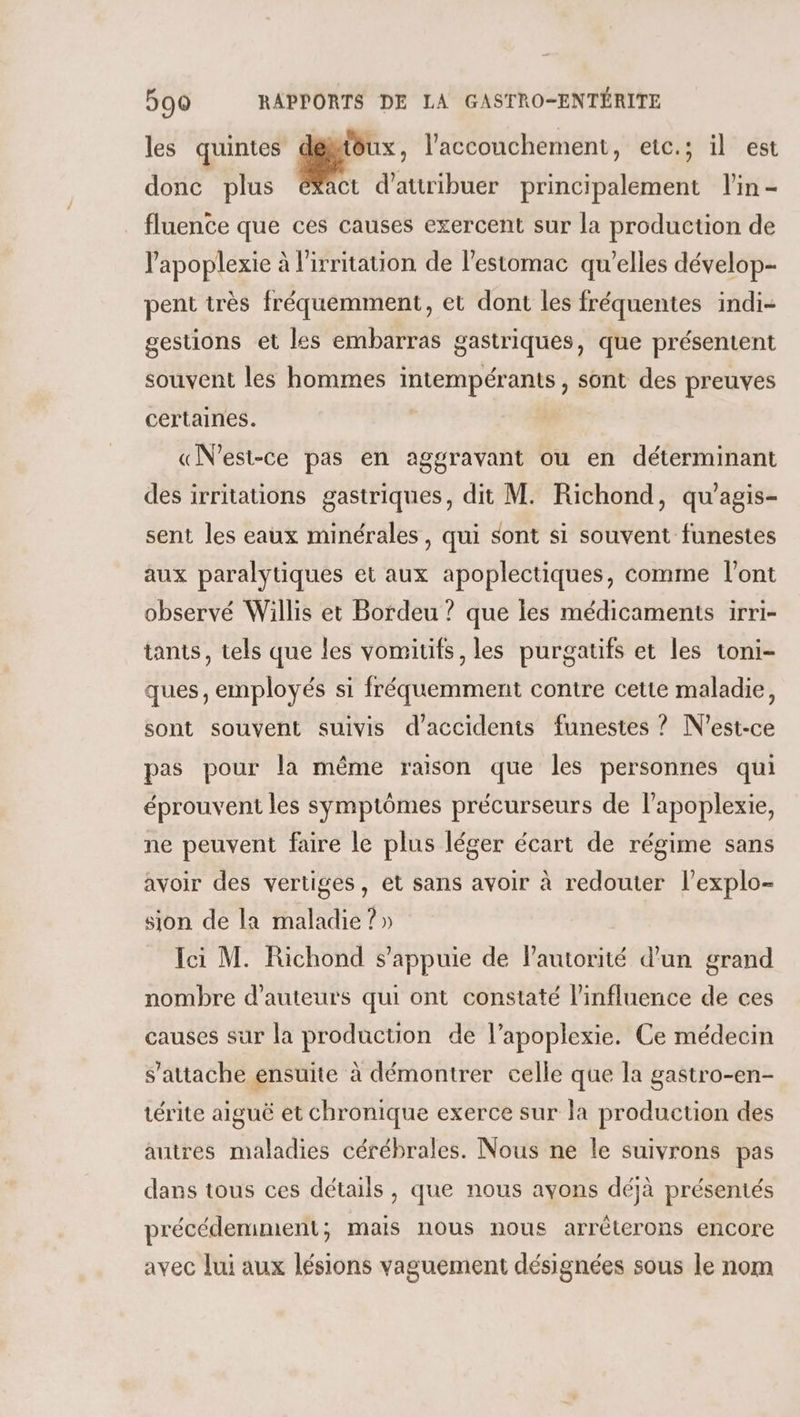 les quintes délitôux, l'accouchement, etc.; il est donc plus ékact d'attribuer principalement l'in - fluente que ces causes exercent sur la production de lapoplexie à l'irritation de l'estomac qu’elles dévelop- pent très fréquemment, et dont les fréquentes indi- gestions et les embarras gastriques, que présentent souvent les hommes intempérants, sont des preuves certaines. «N'est-ce pas en aggravant ou en déterminant des irritations gastriques, dit M. Richond, qu'agis- sent les eaux minérales, qui sont si souvent funestes aux paralytiques et aux apoplectiques, comme l'ont observé Willis et Bordeu ? que les médicaments irri- tants, tels que les vomitifs, les purgatifs et les toni- ques, employés si fréquemment contre cette maladie, sont souvent suivis d'accidents funestes ? N'est-ce pas pour la même raison que les personnes qui éprouvent les symptômes précurseurs de l'apoplexie, ne peuvent faire le plus léger écart de régime sans avoir des vertiges, et sans avoir à redouter l’explo- sion de la maladie ? » Ici M. Richond s'appuie de Pautorité d’un grand nombre d'auteurs qui ont constaté l'influence de ces causes sur la production de l’apoplexie. Ce médecin s'attache ensuite à démontrer celle que la gastro-en- térite aiguë et chronique exerce sur la production des autres maladies cérébrales. Nous ne le suivrons pas dans tous ces détails, que nous avons déjà présentés précédemiment; mais nous nous arrêterons encore avec Jui aux lésions vaguement désignées sous le nom