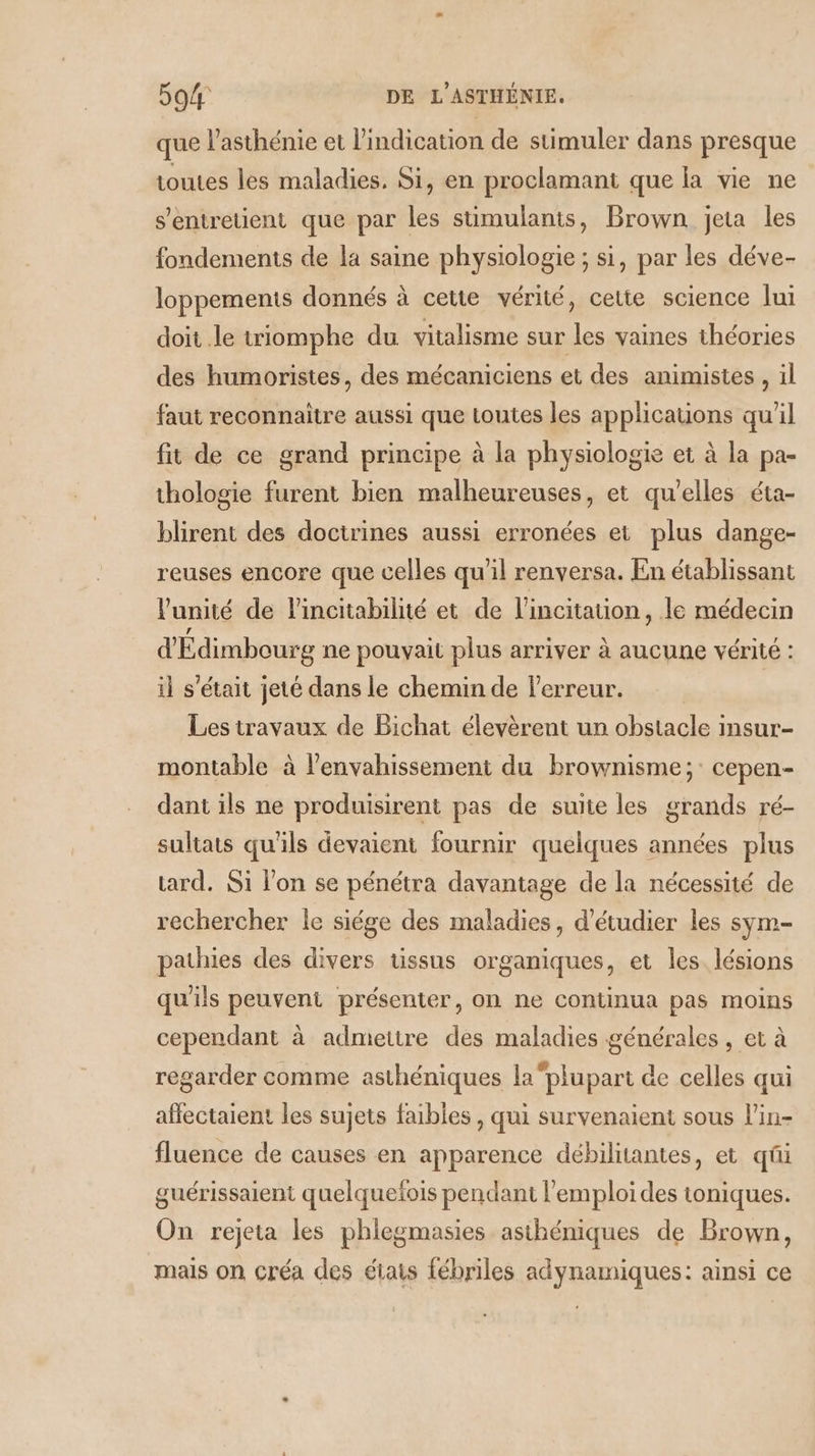 que l’asthénie et lindication de stimuler dans presque toutes les maladies. Si, en proclamant que la vie ne s'entretient que par les stimulants, Brown jeta les fondements de la saine physiologie ; si, par les déve- loppemenis donnés à cette vérité, cette science lui doit .le triomphe du vitalisme sur les vaines théories des humoristes, des mécaniciens et des animistes, il faut reconnaître aussi que Loutes les applicauons qu’il fit de ce grand principe à la physiologie et à la pa- thologie furent bien malheureuses, et qu’elles éta- blirent des doctrines aussi erronées et plus dange- reuses encore que celles qu'il renversa. En établissant l'unité de lincitabilité et de l’incitauion, le médecin d'Édimbourg ne pouvait plus arriver à aucune vérité : il s'était jeté dans le chemin de Ferreur. | Les travaux de Bichat élevèrent un obstacle i Insur- montable à l’envahissement du brownisme;: cepen- dant ils ne produisirent pas de suite les grands ré- sultats qu'ils devaient fournir quelques années plus tard. Si l’on se pénétra davantage de la nécessité de rechercher le siége des maladies, d'étudier les sym- pathies des divers tissus organiques, et les lésions qu'ils peuvent présenter, on ne continua pas moins cependant à admettre des maladies générales , et à regarder comme asthéniques laplupart de celles qui affectaient les sujets faibles , qui survenaient sous l'in- fluence de causes en apparence débilitantes, et qi guérissaient quelquefois pendant l'emploi des toniques. On rejeta les phlegmasies asthéniques de Brown, mais on créa des états fébriles adynamiques: ainsi ce