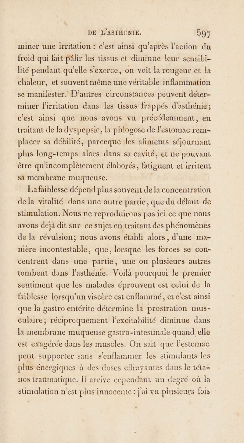 miner une irritation : c’est ainsi qu'après l’action du froid qui fait pâlir les uüssus et diminue leur sensibi- lité pendant qu'elle s'exerce, on voit la rougeur et la chaleur, et souvent même une véritable inflammation se manifester. D’autres circonstances peuvent déter- miner l'irritation dans les tissus frappés d'asthénie; c'est ainsi que nous avons vu précédemment, en traitant de la dyspepsie, a phlogose de l’estomac rem- placer sa débilité, parceque les alimenis séjournant plus long-temps alors dans sa cavité, et ne pouvant être qu'incomplètement élaborés, fatiguent et irritent sa membrane muqueuse. La faiblesse dépend plus souvent de la concentration dela vitalité dans une autre partie, que du défaut de simulation. Nous ne reproduirons pas ici ce que nous avons déjà dit sur ce sujet en traitant des phénomènes de la révulsion; nous avons établi alors, d’une ma- nière mcontestable, que, lorsque les forces se con- centrent dans une partie, une ou plusieurs autres tombent dans l’asthénie. Voilà pourquoi le premier sentiment que les malades éprouvent est celui de la faiblesse lorsqu'un viscère est enflammé, et c'est ainsi que la gastro-entérite détermine la prostration mus- culaire; réciproquement l’excitabilité diminue dans la membrane muqueuse gastro-intestinale quand elle est exagcrée dans les muscles. On sait que l'estomac peut supporter sans s'enflammer les stimulants les plus énergiques à des doses cifrayantes dans le téta= nos traümatique. Îl arrive cependant un degré où la sumualauon n'est plus i innocente : jai vu plusicurs {018