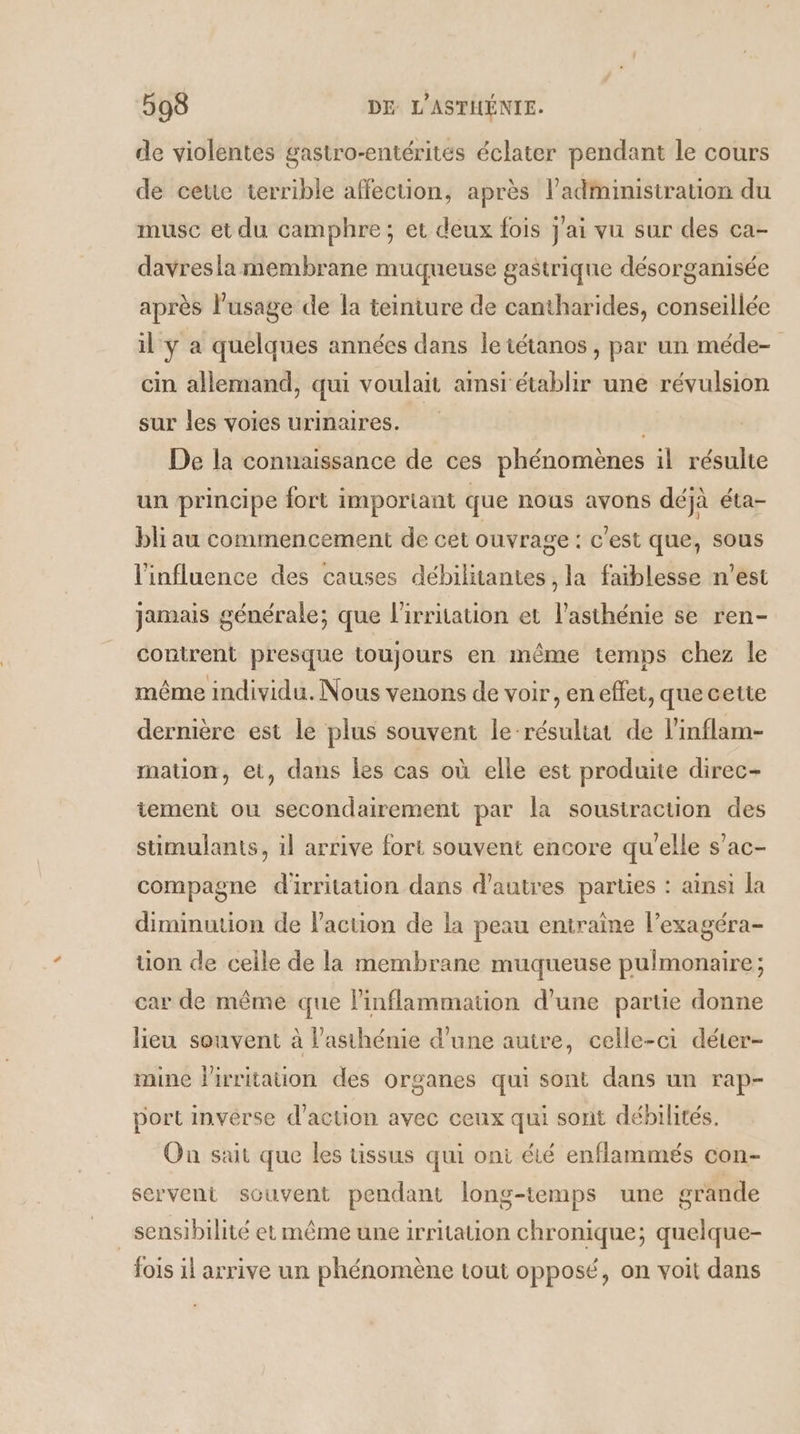 de violentes gastro-entérités éclater pendant le cours de cette terrible affection, après administration du musc et du camphre; et deux fois J'ai vu sur des ca- davresla membrane muqueuse gastrique désorganisée après l’usage de la teiniure de cantharides, conseillée il y a quelques années dans le tétanos , par un méde- cin allemand, qui voulait amsi établir une révulsion sur les voies urinaires. De la connaissance de ces phénomènes il résulte un principe fort important que nous avons déjà éta- bli au commencement de cet ouvrage : c'est que, sous l'influence des causes débilitantes , la faiblesse n'est jamais générale; que l'irritation et l'asthénie se ren- conirent presque toujours en même temps chez le même individu. Nous venons de voir, en effet, que cette dernière est le plus souvent le-résuliat de l’inflam- mation, et, dans les cas où elle est produite direc- tement ou secondairement par la soustraction des stimulants, il arrive fort souvent encore qu'elle s’ac- compagne d'irritation dans d’autres parties : ainsi la diminution de l'action de la peau eniraine l’exagéra- tion de celle de la membrane muqueuse pulmonaire; car de même que l’inflammation d'une partie donne lieu souvent à l’asthénie d'une autre, celle-ci déter- mine lirritaon des organes qui sont dans un rap- port inverse d'action avec ceux qui sont débilités. On sait que les tissus qui oni été enflammés con- servent souvent pendant long-temps une grande sensibilité et même une irritation chronique; quelque- fois il arrive un phénomène tout opposé, on voit dans