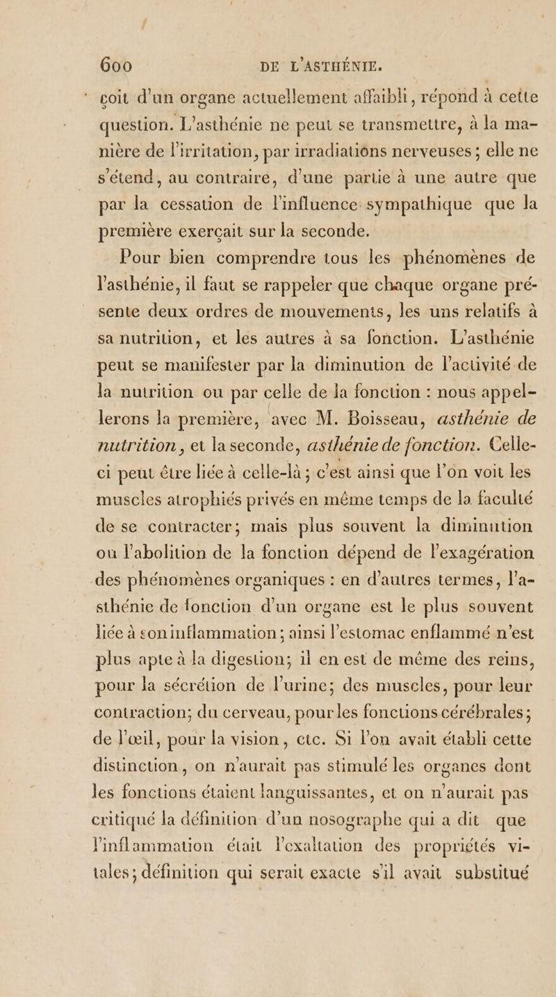 goit d’un organe actuellement affaibli, répond à cette question. L'asthénie ne peut se transmettre, à la ma- nière de l'irritation, par irradiations nerveuses ; elle ne s'étend, au contraire, d’une partie à une autre que par la cessation de l'influence sympathique que la première exerçait sur la seconde. Pour bien comprendre tous les phénomènes de V’asthénie, il faut se rappeler que chaque organe pré- sente deux ordres de mouvements, les uns relaufs à sa nutriuon, et les autres à sa fonction. L’asthénie peut se manifester par la diminution de l'activité de la nutrition ou par celle de la fonction : nous appel- lerons la première, avec M. Boisseau, asthénie de nutrition, et la seconde, asthénie de fonction. Celle- ci peut être lice à celle-là ; c'est ainsi que l’on voit les muscles atrophiés privés en même temps de la faculté de se contracter; mais plus souvent la diminution où l'abolition de la fonction dépend de l’exagération des phénomènes organiques : en d’autres termes, l'a- sthénie de fonction d’un organe est le plus souvent liée à son inflammauon ; aimsi l'estomac enflammé n’est plus apte à la digestion; il en est de même des reins, pour la sécrétion de l'urine; des muscles, pour leur contraction; du cerveau, pour les foncuons cérébrales ; de l'œil, pour la vision, etc. Si l'on avait établi cette distinction, on n'aurait pas stimulé les organes dont les fonctions étaient languissantes, et on n'aurait pas critiqué la définition d’un nosographe qui a dit que linflammauon était lexaltation des propriétés vi- tales; définition qui serait exacte s'il avait substitué