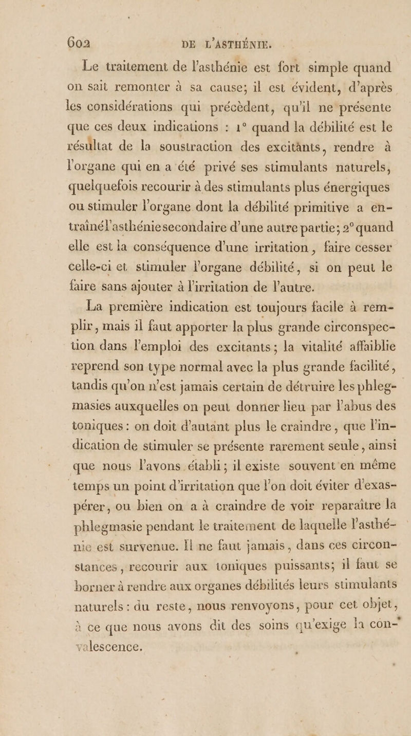 Le traitement de l’asthénie est fort simple quand on sait remonter à sa cause; il est évident, d’après les considérations qui précèdent, qu'il ne présente que ces deux indications : 1° quand la débilité est le résultat de la soustraction des excitants, rendre à l'organe qui en a été privé ses stimulants naturels, quelquefois recourir à des stimulants plus énergiques ou sumuler l'organe dont la débilité primitive a en- trainél'asthéniesecondaire d’une autre partie; 2° quand elle est la conséquence d’une irritation , faire cesser celle-ci et stimuler l'organe débilité, si on peut le faire sans ajouter à l'irritation de l’autre. La première indication est toujours facile à rem plir, mais il faut apporter la plus grande circonspec- uon dans l'emploi des excitants; la vitalité affaiblie reprend son type normal avec la plus grande facilité, tandis qu’on n’est jamais certain de détruire les phleg- masies auxquelles on peut donner lieu par l'abus des ioniques : on doit d'autant plus le craindre, que l'in- dication de stimuler se présente rarement seule, ainsi que nous l’avons établi; il existe souvent en même temps un point d'irritation que l’on doit éviter d'exas- pérer, ou bien on a à craindre de voir reparaître la phlegmasie pendant le traitement de laquelle l'asthé- nie est survenue. Îl ne faut jamais, dans ces circon- slances , recourir aux ioniques puissants; il faut se borner à rendre aux organes débilités leurs stimulants naturels : du reste, nous renvoyons, pour cet objet, à ce que nous avons dit des sois qu'exige la con valescence.