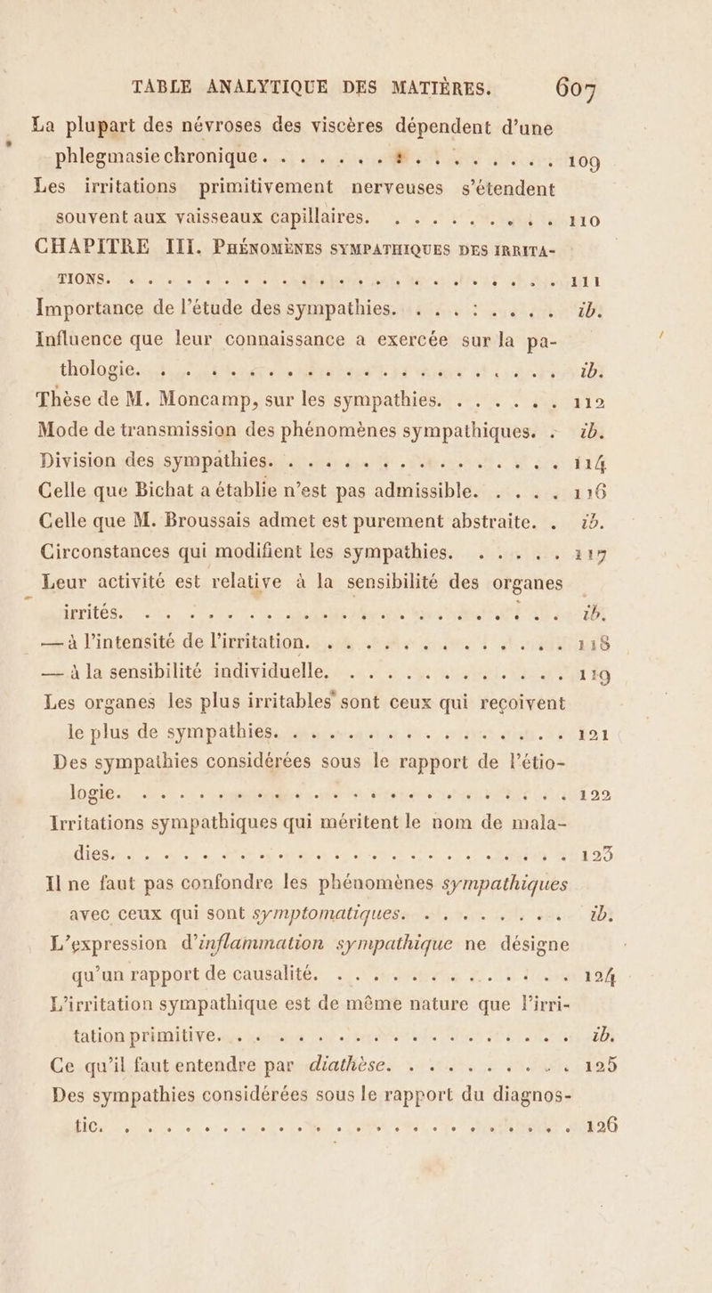 La plupart des névroses des viscères dépendent d’une phlegmasie chronique. . . . . . . #,.:.. Les irritations primitivement nerveuses s'étendent souvent aux vaisseaux capillaires. . .. ., ..:. CHAPITRE III. PHÉNOMÈNES SYMPATHIQUES DES IRRITA- TIONS. L2 L] e L2 Importance de l’étude des sympathies. . . . Influence que leur connaissance a exercée sur la pa- thülagiessh et L e e e L e . e 0 e e e e € ° e ® Thèse de M. Moncamp, sur les sympathies. . Mode de transmission des phénomènes sympathiques. : Division des sympathies. . . . . . . .. Celle que Bichat a établie n’est pas admissible. Celle que M. Broussais admet est purement abstraite. . Circonstances qui modifient les sympathies. . .. ,. Leur activité est relative à la sensibilité des organes imifés 202, 0) | | Le à à l'intensité de l'irritation. . e e Ê . e « e 0 e e « _— À la sensibilité individuelle. . . . Les organes les plus irritables’ sont ceux qui reçoivent le plus de sympäthiègs an geuses da 0e Des sympathies considérées sous le rapport de létio- logie. L2 Li LI L2 L L LL LA Irritations sympathiques qui méritent le nom de mala- Hé di as PER: Il ne faut pas confondre les phénomènes sympathiques avec ceux qui sont sympfomaliques. … , . . , ; . L V ee L'expression d’inflammation sympathique ne désigne qu’un rapport de causalité. FAR ET L’irritation sympathique est de même nature que Pirri- tation primitive. . « . . e ° L . . Ce qu’il faut entendre par diathèse. . . . . . e o e Des sympathies considérées sous le rapport du diagnos- DORE Mer RE 109 121 122 126