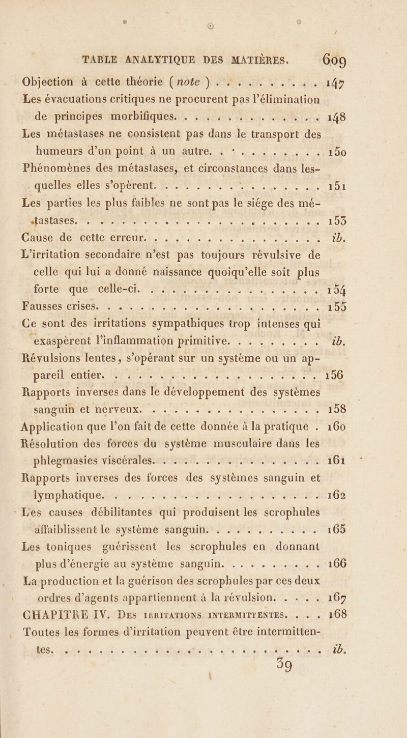 Objection cette théorie {rofe } 4, 1, 7, 4, Les évacuations critiques ne procurent pas l'élimination de”prinvipés 1morbifiqiess? disais tan ionn humeurs d'un;Dolnt, 4 un. autre. à + is. + . Phénomènes des métastases, et circonstances dans les- E QUES CIE S OPOTONTA R R L e ee Les parties les plus faibles ne sont pas le siége des mé- TC en am et ee sr ee etes à + 4 CAUSE DélICL OTTEUR 5.1, se Ur L'irritation secondaire n’est pas toujours es de celle qui lui à donné naissance quoiqu’elle soit plus lorteequentéellerer. 08 ARR NE NL à à ee MRAUSPRSICTIS OS RE Le a ns ne den 1 et Ce sont des irritations sympathiques trop intenses qui “exaspèrent l’inflammation primitive. . . . . , . .. Révulsions lentes, s’opérant sur un système ou un ie D'ANCIENS PO ANRT rente mére de à de 70e, cs Rapports inverses s dans le D ao des systèmes sanguin CODE VEUX eh de ve fe 0 de ete Application que l’on fait de cette donnée à la pratique . Résolution des forces du système musculaire dans les phlegmasies viscérales. . : . . . . . Rapports inverses des forces des systèmes sanguin et Gmphatiqué recense tp PDO ANA : Les causes débilitantes qui produisent les scrophules affaiblissent le système sanguin. . . . . . EN Le Les toniques guérissent les scrophules en donnant plus d’énergie au système sanguin. .. . . . . . La production et la guérison des scrophules par ces deux ordres d'agents appartiennent à la révulsion. . . . . CHAPITRE IV. DES IRRITATIONS INTERMITIENTES. . . Toutes les formes d’irritation peuvent être intermitten- 39 190 151 153 tb. 104 199 üb. 196 158 160 161 162 165 106 167 168