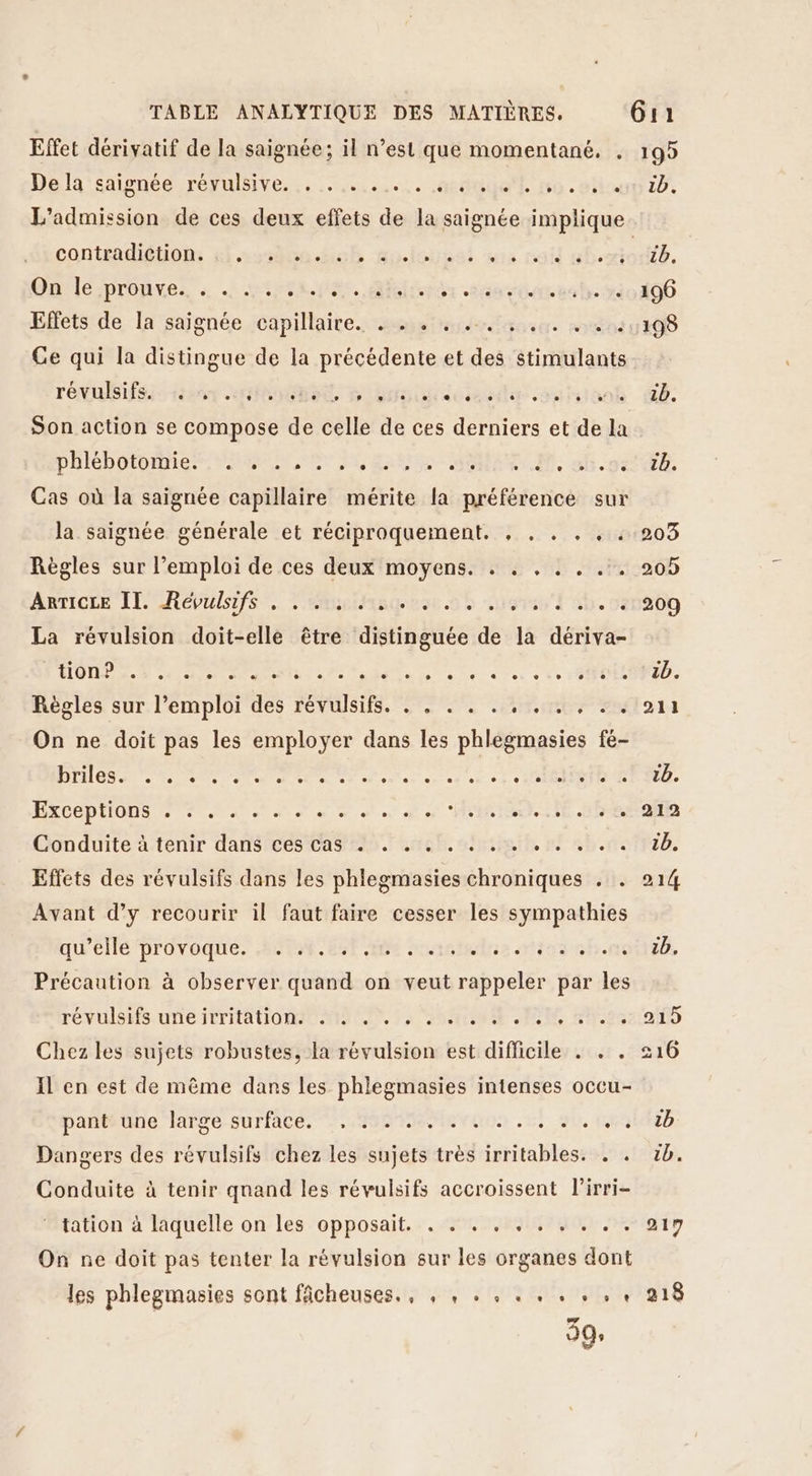 Effet dérivatif de la saignée; il n’est que momentané, . De la'saignée réyulsive. .. :......... .sdaueft contradiétion: &amp;i «sslte.éct e , e e L L e e e ° e Qulé/prénres. Ste pEs. Mbfrpdr va Effets de la saignée capillaire. . . . e CE e e 0 0 e e Ce qui la distingue de la précédente et des stimulants révulsifs. 0] ° e e. 0] LE] 0 , e e e e. L LD e ° 0 LED Son action se compose de celle de ces derniers et de la pHiébotomier RU Re M, guise Cas où la saignée capillaire mérite la préférence sur la saignée générale et réciproquement. , . . . , . Règles sur l'emploi de ces deux moyens. . . , . . .. Anticre IL Répulsifs. émiisques sh La révulsion doit-elle être distinguée de la dériva- HOIRAAE dn Menr 2e aude ® LU e e° e e e L L3 e L Règles sur l’emploi des révulsifs. . . . . . , . . . :. On ne doit pas les employer dans les phlegmasies fé- DEMO 0 TU Ua eh enotelter as et ei. EPST ÉXCEPHODS 2. SN 0 ds IRAN HE Conduite à-tenir dans ces Cas 29. aneb. smith, n° hr Effets des révulsifs dans les phlegmasies chroniques . . Avant d’y recourir il faut faire cesser les sympathies qu'ellé provoque. SN et os honsiedue aies oh. Précaution à observer quand on veut rappeler par les TÉVUISETS UTC IETHATIOQNAO AIN S ACNEENE AR 20e Chez les sujets robustes, la révulsion est difficile . . . Il en est de même dans les phlegmasies intenses occu- pañieune large surface. .,.2004e0 ue rue . 54 SU, LES Dangers des révulsifs chez les sujets très irritables. . . Conduite à tenir quand les révulsifs accroissent lirri- ‘ tation à laquelle on les opposait. . . . . , . . . . . On ne doit pas tenter la révulsion sur les organes dont les phlegmasies sont fâcheuses., , , . . . . . . , + 99; 199 1D. 217 218