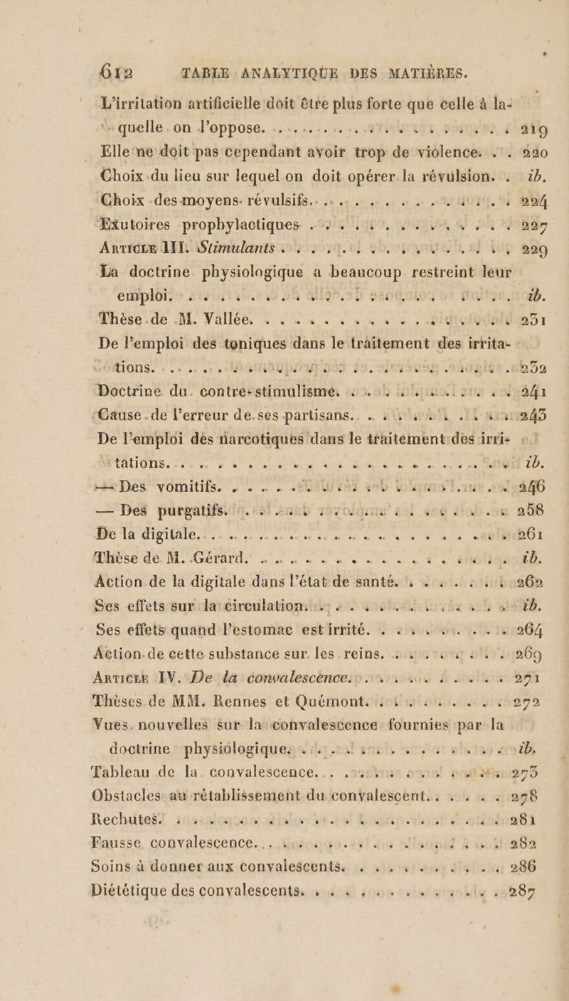 L’irritation artificielle doit être plus forte que celle à la- » quelle . on J’oppose. ........,,.,.9%strmux € PUSSE, 4 Elle‘ne doit pas cependant avoir trop de violence. .'. Choix du lieu sur lequel on doit opérer. la révulsion. . ÆExutoires prophylactiques .°4 . , 4, . 7, .. ARTIOLE AI iStiëmulants . 4... 4, UN nr, La doctrine physiologique a DaanGouE restreint leur emploie srolutan,210 A AU95,5D se0gatoz ot € Vhèse.de .M. Vallée : . « « « 4 4 « « + . -Hiqolgdale tions. + cr et 027» s'.le é CE dde EDEN TES o CE] ‘% Doctrine du. contre: stimulismé, 4 4; 4 ui ue 4 De l'emploi des narcotiques dans le traitement:des irri- He Des vomitifs. . - … . EME vs en bolqrais lue 2 — Des purgatifss to. ssl net 1970dquus el 626 da 4 DE TO TBE LS 2e de verse aies die 08 BU UN TSURUe OI QUES dé M GETAUE die nn d 8e ni oo à … én0iq Action de la digitale dans l’état de santé. , 4 4. 4,01 Ses -effets sur: larcireulatiomishy 4 4 4 6e uirbe à Ses effets quand l'estomac estirrité. .: + 4 4 4... Action. de cette substancé sur. Les reins. 4: 4 4 442, ARTICEE IV. De da convalescence.sn 44 4 2 Thèses de MM. Rennes et Quémont. 44 4. . 42 Vues. nouvelles sur la val écanenss invs fournies par la doctrine: physiologiques ir. ans, 0. Tableau de la. convalescence... .sushru our #0 ma Obstacles: au rétablissement du convalescent.. . Recluitaëf insssioicon dial ve sal Gogin.vhrat are Fausse. convalescence... nec. set ue dlannal &amp; oi Soins à donner aux convalescents. . , . 4 « . JL . .,, Diététique des convalescents. , . . , 4. . .,