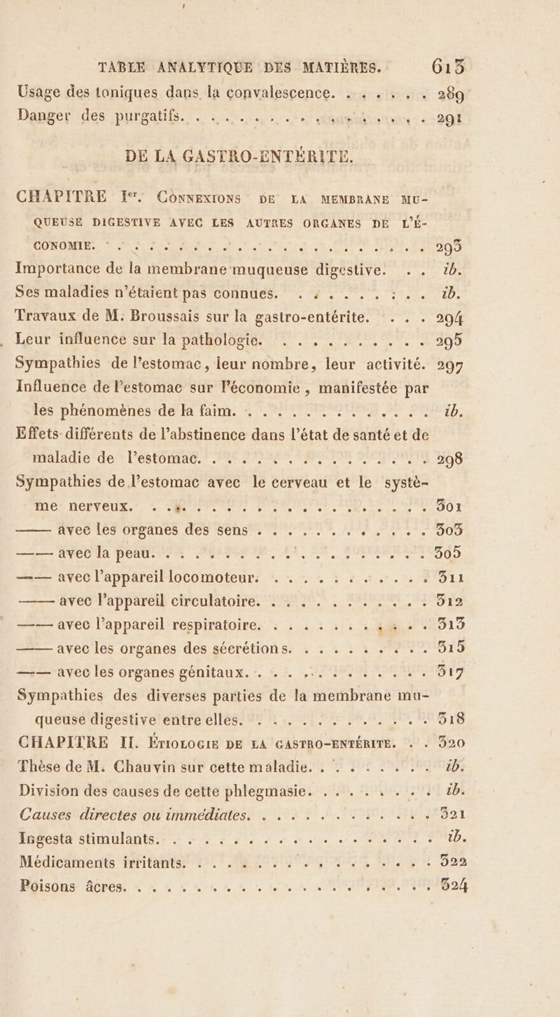 Usage des taniques dans la convalescence. . . . . . . 289 Danger des purgatifs. . ...:...,,..ompiisrtne: 4 901 DE LA GASTRO-ENTÉRITE. CHAPITRE ŒE. ConNExIONS DE LA MEMBRANE MU- QUEUSE DIGESTIVE AVEC LES AUTRES ORGANES DE L'É- en CT ne AR ER OR A EL PS LE Importance de la membrane muqueuse digestive. . . 5. Ses maladies n'étaient pas connues. . : . . . . : . . &amp;b. Travaux de M: Broussais sur la gastro-entérite. :. . . 294 Leur influencé sur la pathologie: ! . 72,7, 299 Sympathies de l'estomac, leur nombre, leur activité. 297 Influence de l’estomac sur l’économie , manifestée par les phénomènes de la faim. . . . .. a Li Effets différents de l’abstinence dans l’état de santé et de Hniadic der l'estomAe NE AIRES RAPMUIE SEMBLER S Sympathies de l’estomac avec le cerveau et le systè- RADEON AU PU ne el cs 0e een COMO ACDC NDrEADES, CCS Me 1. Ur, Mar ee. SU —5— ANe0a penti VO AMMAAM, AT, A, ROMANE — avec l’appareillocomoteur: * - - : : + + ..-: 3%311 —— avec l’appareil circulatoire. . . . . . . . . . . . 312 —— avec l’appareil respiratoire. : . . . . . . : « + . 319 —— avec les organes des sécrétions. . . . . . . . . . 319 —— avec les organes génitaux. . + . ... ! , . . . . . 919 Sympathies des diverses parties de la membrane mu- queuse digestive entre elles. . : . . . . . .. ..'. 318 CHAPITRE II. ÉroLociE DE LA GASTRO-ENTÉRITE. . : 920 Thèse de M. Chauvin sur cette maladie. . . « . . . . . 1. Division des causes de cette phlegmasie. . . . . . . . . tb. Causes directes ou immédiates. . . . . . . . : . . . . 321 Indesit sfimulants.s : 4 Le 9 sms + ONE FOND, Médicaments irritants. : . .4 004 40,747 7,4, 598 Hisons Acpen + 4 à Suns nn 10, à NOTION Got