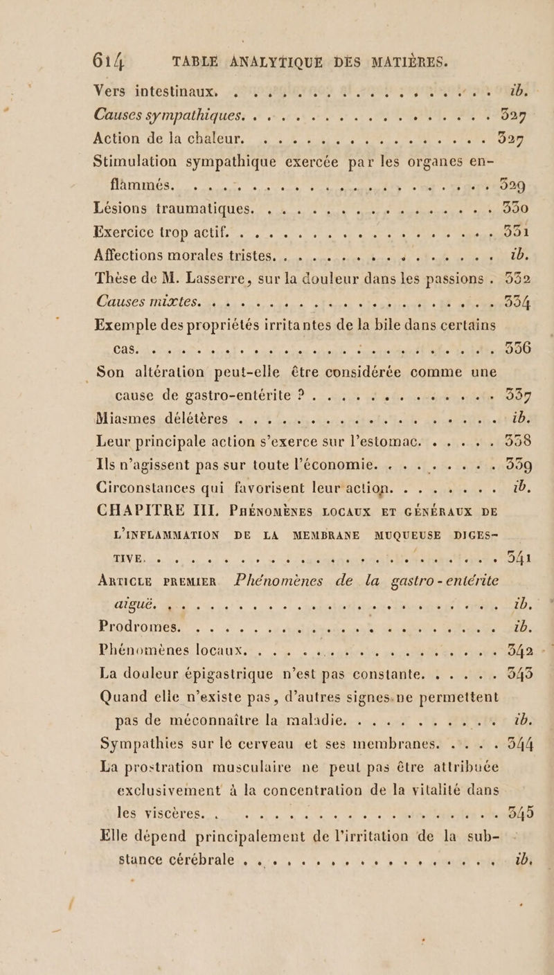 Vers ‘intestinaux, 290980 4h ep Cbses sympathiques: + su, 7, SEMI TONY ib. 927 Stimulation sympathique exercée par les organes en- DATES Te UNS Von OR CO OR LésIONS ATAUMANQUES NL EE RES ÉRerCiCe SRODIAO LT RUE PRE RE Affections morales inst toit che CU Thèse de M. Lasserre, sur la douleur dans les passions . Causes mLUCies Ris ES TR cs ot D ANS Exemple des propriétés irritantes de la bile dans certains Cas, e L L2 LL L LL L1 L] e L2 L2 e. L2 L2 L L L L2 L2 L L L2 L1 L1 Son altération peut-elle être considérée comme une cause de gastrosentérite?.: A7 488. Miasmessdélétères us 6$.san hr it DR ARE. Leur principale action s'exerce sur l’estomac. . . . . Ils n’agissent pas sur toute l’économie. . . . . . Circonstances qui favorisent leur action. . . . . . . . CHAPITRE III PARÉNOMENES LOCAUX ET GÉNÉRAUX DE L'INFLAMMATION DE LA MEMBRANE MUQUEUSE DIGES- TIVE, LD e 0 © L ° e e e ARTICLE PREMIER Phénomènes de la gastro -entérite aiguë. 0 L] ° L L L e. . e e. 0 e . e L LL L . L2 L L L . Protromest.. ;, L1 L2 L2 L] L L L2 , L] L3 L L2 L LA L1 L e Phénomènes locaux, . . . .. La douleur épigastrique n’est pas constante. , . . . . Quand elie n’existe pas, d’autres signes.ne permettent pas de méconnaitre la:malidie., x 14 Re Sympathies sur lé cerveau et ses membranes. .:. . . La prostration musculaire ne peut pas être attribuée exclusivement à la concentration de la vitalité dans Jésviscoresse, SLOPS EOUSE SEMMRMREE UR. Elle dépend principalement de l’irritation de la sub- siunce cérébrale. en dd NS CS OR